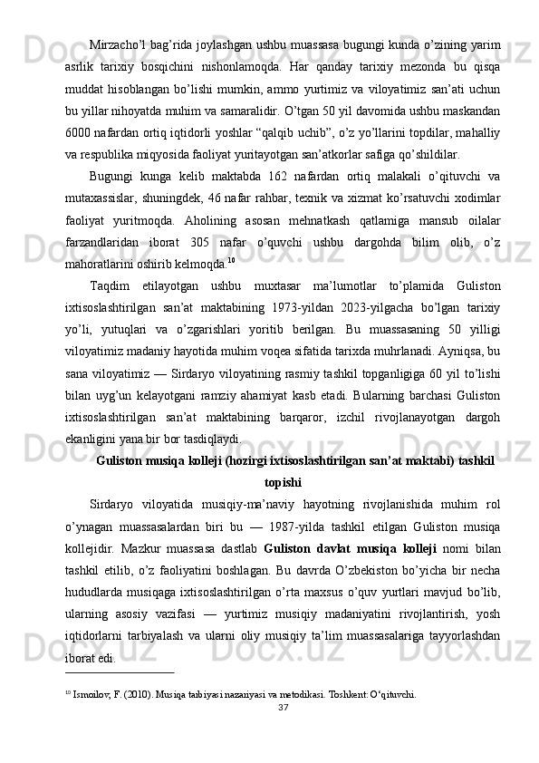 Mirzacho’l bag’rida joylashgan ushbu muassasa  bugungi  kunda o’zining yarim
asrlik   tarixiy   bosqichini   nishonlamoqda.   Har   qanday   tarixiy   mezonda   bu   qisqa
muddat   hisoblangan   bo’lishi   mumkin,   ammo   yurtimiz   va   viloyatimiz   san’ati   uchun
bu yillar nihoyatda muhim va samaralidir. O’tgan 50 yil davomida ushbu maskandan
6000 nafardan ortiq iqtidorli yoshlar “qalqib uchib”, o’z yo’llarini topdilar, mahalliy
va respublika miqyosida faoliyat yuritayotgan san’atkorlar safiga qo’shildilar.
Bugungi   kunga   kelib   maktabda   162   nafardan   ortiq   malakali   o’qituvchi   va
mutaxassislar,  shuningdek,  46 nafar  rahbar, texnik va xizmat  ko’rsatuvchi  xodimlar
faoliyat   yuritmoqda.   Aholining   asosan   mehnatkash   qatlamiga   mansub   oilalar
farzandlaridan   iborat   305   nafar   o’quvchi   ushbu   dargohda   bilim   olib,   o’z
mahoratlarini oshirib kelmoqda. 10
Taqdim   etilayotgan   ushbu   muxtasar   ma’lumotlar   to’plamida   Guliston
ixtisoslashtirilgan   san’at   maktabining   1973-yildan   2023-yilgacha   bo’lgan   tarixiy
yo’li,   yutuqlari   va   o’zgarishlari   yoritib   berilgan.   Bu   muassasaning   50   yilligi
viloyatimiz madaniy hayotida muhim voqea sifatida tarixda muhrlanadi. Ayniqsa, bu
sana viloyatimiz — Sirdaryo viloyatining rasmiy tashkil  topganligiga 60 yil  to’lishi
bilan   uyg’un   kelayotgani   ramziy   ahamiyat   kasb   etadi.   Bularning   barchasi   Guliston
ixtisoslashtirilgan   san’at   maktabining   barqaror,   izchil   rivojlanayotgan   dargoh
ekanligini yana bir bor tasdiqlaydi.
Guliston musiqa kolleji (hozirgi ixtisoslashtirilgan san’at maktabi) tashkil
topishi
Sirdaryo   viloyatida   musiqiy-ma’naviy   hayotning   rivojlanishida   muhim   rol
o’ynagan   muassasalardan   biri   bu   —   1987-yilda   tashkil   etilgan   Guliston   musiqa
kollejidir.   Mazkur   muassasa   dastlab   Guliston   davlat   musiqa   kolleji   nomi   bilan
tashkil   etilib,   o’z   faoliyatini   boshlagan.   Bu   davrda   O’zbekiston   bo’yicha   bir   necha
hududlarda   musiqaga   ixtisoslashtirilgan   o’rta   maxsus   o’quv   yurtlari   mavjud   bo’lib,
ularning   asosiy   vazifasi   —   yurtimiz   musiqiy   madaniyatini   rivojlantirish,   yosh
iqtidorlarni   tarbiyalash   va   ularni   oliy   musiqiy   ta’lim   muassasalariga   tayyorlashdan
iborat edi.
10
  Ismoilov, F. (2010).  Musiqa tarbiyasi nazariyasi va metodikasi . Toshkent: O‘qituvchi.
37 