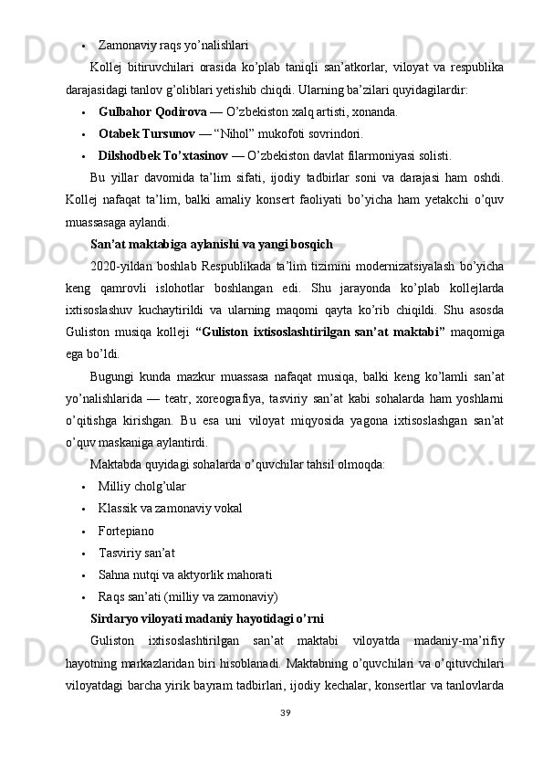  Zamonaviy raqs yo’nalishlari
Kollej   bitiruvchilari   orasida   ko’plab   taniqli   san’atkorlar,   viloyat   va   respublika
darajasidagi tanlov g’oliblari yetishib chiqdi. Ularning ba’zilari quyidagilardir:
 Gulbahor Qodirova  — O’zbekiston xalq artisti, xonanda.
 Otabek Tursunov  — “Nihol” mukofoti sovrindori.
 Dilshodbek To’xtasinov  — O’zbekiston davlat filarmoniyasi solisti.
Bu   yillar   davomida   ta’lim   sifati,   ijodiy   tadbirlar   soni   va   darajasi   ham   oshdi.
Kollej   nafaqat   ta’lim,   balki   amaliy   konsert   faoliyati   bo’yicha   ham   yetakchi   o’quv
muassasaga aylandi.
San’at maktabiga aylanishi va yangi bosqich
2020-yildan   boshlab   Respublikada   ta’lim   tizimini   modernizatsiyalash   bo’yicha
keng   qamrovli   islohotlar   boshlangan   edi.   Shu   jarayonda   ko’plab   kollejlarda
ixtisoslashuv   kuchaytirildi   va   ularning   maqomi   qayta   ko’rib   chiqildi.   Shu   asosda
Guliston   musiqa   kolleji   “Guliston   ixtisoslashtirilgan   san’at   maktabi”   maqomiga
ega bo’ldi.
Bugungi   kunda   mazkur   muassasa   nafaqat   musiqa,   balki   keng   ko’lamli   san’at
yo’nalishlarida   —   teatr,   xoreografiya,   tasviriy   san’at   kabi   sohalarda   ham   yoshlarni
o’qitishga   kirishgan.   Bu   esa   uni   viloyat   miqyosida   yagona   ixtisoslashgan   san’at
o’quv maskaniga aylantirdi.
Maktabda quyidagi sohalarda o’quvchilar tahsil olmoqda:
 Milliy cholg’ular
 Klassik va zamonaviy vokal
 Fortepiano
 Tasviriy san’at
 Sahna nutqi va aktyorlik mahorati
 Raqs san’ati (milliy va zamonaviy)
Sirdaryo viloyati madaniy hayotidagi o’rni
Guliston   ixtisoslashtirilgan   san’at   maktabi   viloyatda   madaniy-ma’rifiy
hayotning markazlaridan biri hisoblanadi. Maktabning o’quvchilari va o’qituvchilari
viloyatdagi barcha yirik bayram tadbirlari, ijodiy kechalar, konsertlar va tanlovlarda
39 