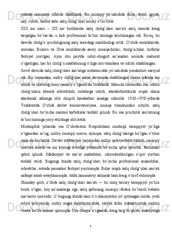 yuksak   namunasi   sifatida   shakllandi.   Bu   musiqiy   yo’nalishda   doira,   dutor,   gijjak,
nay, rubob, tanbur kabi xalq cholg’ulari asosiy o’rin tutdi.
XIX   asr   oxiri   –   XX   asr   boshlarida   xalq   cholg’ulari   san’ati   xalq   orasida   keng
tarqalgan   bo’lsa-da,   u   hali   professional   ta’lim   tizimiga   kiritilmagan   edi.   Biroq,   bu
davrda cholg’u ijrochiligining xalq orasidagi mashhurligi ortdi. O’zbek xonliklarida,
xususan,   Buxoro   va   Xiva   xonliklarida   saroy   musiqachilari,   cholg’uchilar,   hofizlar
faoliyat   yuritgan.   Ayni   shu   paytda   ustoz-shogird   an’analari   asosida   mahorat
o’rgatilgan, har bir cholg’u maktabining o’ziga xos texnikasi va uslubi shakllangan.
Sovet davrida xalq cholg’ulari san’atiga nisbatan ikki yo’nalishda yondashuv mavjud
edi. Bir tomondan, milliy cholg’ular asrlar davomida shakllangan meros sifatida tan
olindi va ularning ilmiy-nazariy o’rganilishi boshlandi. Ikkinchi tomondan esa, ushbu
cholg’ularni   klassik   orkestrlash,   notalarga   solish,   standartlashtirish   orqali   ularni
akademik   sahnaga   olib   chiqish   harakatlari   amalga   oshirildi.   1930–1950-yillarda
Toshkentda   O’zbek   davlat   konservatoriyasi,   musiqa   texnikumlari   ochilib,   xalq
cholg’ulari   bo’yicha   maxsus   kafedralar   tashkil   qilindi.   Bu   esa   ijrochilik   san’atining
ta’lim tizimiga joriy etilishiga olib keldi.
Mustaqillik   yillarida   esa   O’zbekiston   Respublikasi   mustaqil   taraqqiyot   yo’liga
o’tganidan   so’ng,  milliy  musiqiy  meros,   ayniqsa,  xalq  cholg’ulariga  bo’lgan   e’tibor
yana-da kuchaydi. Davlat rahbariyati tomonidan milliy qadriyatlarni tiklash, musiqiy
merosni  asrash   va uni   keyingi  avlodga  yetkazish  bo’yicha  qator   qarorlar, farmonlar
qabul   qilindi.   Madaniyat   va   san’at   maktablari,   ixtisoslashtirilgan   o’quv   yurtlari
tashkil   etildi.   Bugungi   kunda   xalq   cholg’ulari   bo’yicha   professional   ansambllar,
orkestrlar, estrada jamoalari faoliyat yuritmoqda. Bular orqali xalq cholg’ulari san’ati
nafaqat asrab-avaylanmoqda, balki zamonaviy sahnada ham keng e’tirof etilmoqda.
Shunday  qilib,   o’zbek   xalq   cholg’ulari   san’ati   —   bu  uzoq   tarixiy   taraqqiyot   yo’lini
bosib   o’tgan,   boy   an’analarga   ega,   xalq   qalbining   musiqiy   ifodasi   bo’lmish   bebaho
ma’naviy merosdir. U bugungi kunda ham o’z ahamiyatini yo’qotmagan holda, yosh
avlod   tarbiyasida,   milliy   ongni   shakllantirishda,   estetik   didni   yuksaltirishda   muhim
vosita bo’lib xizmat qilmoqda. Uni chuqur o’rganish, keng targ’ib qilish, amaliyotga
4 