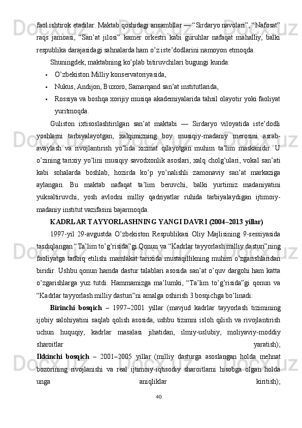faol ishtirok etadilar. Maktab qoshidagi ansambllar — “Sirdaryo navolari”, “Nafosat”
raqs   jamoasi,   “San’at   jilosi”   kamer   orkestri   kabi   guruhlar   nafaqat   mahalliy,   balki
respublika darajasidagi sahnalarda ham o’z iste’dodlarini namoyon etmoqda.
Shuningdek, maktabning ko’plab bitiruvchilari bugungi kunda:
 O’zbekiston Milliy konservatoriyasida,
 Nukus, Andijon, Buxoro, Samarqand san’at institutlarida,
 Rossiya va boshqa xorijiy musiqa akademiyalarida tahsil olayotir yoki faoliyat
yuritmoqda.
Guliston   ixtisoslashtirilgan   san’at   maktabi   —   Sirdaryo   viloyatida   iste’dodli
yoshlarni   tarbiyalayotgan,   xalqimizning   boy   musiqiy-madaniy   merosini   asrab-
avaylash   va   rivojlantirish   yo’lida   xizmat   qilayotgan   muhim   ta’lim   maskanidir.   U
o’zining tarixiy yo’lini  musiqiy savodxonlik asoslari, xalq cholg’ulari, vokal  san’ati
kabi   sohalarda   boshlab,   hozirda   ko’p   yo’nalishli   zamonaviy   san’at   markaziga
aylangan.   Bu   maktab   nafaqat   ta’lim   beruvchi,   balki   yurtimiz   madaniyatini
yuksaltiruvchi,   yosh   avlodni   milliy   qadriyatlar   ruhida   tarbiyalaydigan   ijtimoiy-
madaniy institut vazifasini bajarmoqda.
KADRLAR TAYYORLASHNING YANGI DAVRI (2004–2013 yillar)
1997-yil   29-avgustda   O’zbekiston   Respublikasi   Oliy   Majlisining   9-sessiyasida
tasdiqlangan “Ta’lim to’g’risida”gi Qonun va “Kadrlar tayyorlash milliy dasturi”ning
faoliyatga   tadbiq   etilishi   mamlakat   tarixida  mustaqillikning   muhim   o’zgarishlaridan
biridir. Ushbu qonun hamda dastur talablari asosida  san’at o’quv dargohi ham katta
o’zgarishlarga   yuz   tutdi.   Hammamizga   ma’lumki,   “Ta’lim   to’g’risida”gi   qonun   va
“Kadrlar tayyorlash milliy dasturi”ni amalga oshirish 3 bosqichga bo’linadi:
Birinchi   bosqich   –   1997–2001   yillar   (mavjud   kadrlar   tayyorlash   tizimining
ijobiy   salohiyatini   saqlab   qolish   asosida,   ushbu   tizimni   isloh   qilish   va   rivojlantirish
uchun   huquqiy,   kadrlar   masalasi   jihatidan,   ilmiy-uslubiy,   moliyaviy-moddiy
sharoitlar   yaratish);
Ikkinchi   bosqich   –   2001–2005   yillar   (milliy   dasturga   asoslangan   holda   mehnat
bozorining   rivojlanishi   va   real   ijtimoiy-iqtisodiy   sharoitlarni   hisobga   olgan   holda
unga   aniq liklar   kiritish);
40 
