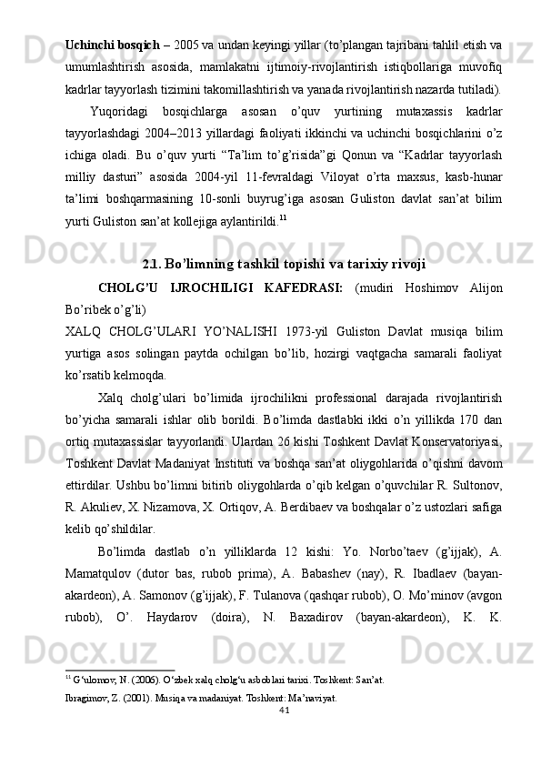 Uchinchi bosqich  – 2005 va undan keyingi yillar (to’plangan tajribani tahlil etish va
umumlashtirish   asosida,   mamlakatni   ijtimoiy-rivojlantirish   istiqbollariga   muvofiq
kadrlar tayyorlash tizimini takomillashtirish va yanada rivojlantirish nazarda tutiladi).
Yuqoridagi   bosqichlarga   asosan   o’quv   yurtining   mutaxassis   kadrlar
tayyorlashdagi  2004–2013 yillardagi faoliyati ikkinchi va uchinchi bosqichlarini o’z
ichiga   oladi.   Bu   o’quv   yurti   “Ta’lim   to’g’risida”gi   Qonun   va   “Kadrlar   tayyorlash
milliy   dasturi”   asosida   2004-yil   11-fevraldagi   Viloyat   o’rta   maxsus,   kasb-hunar
ta’limi   boshqarmasining   10-sonli   buyrug’iga   asosan   Guliston   davlat   san’at   bilim
yurti Guliston san’at kollejiga aylantirildi. 11
2.1.  Bo’limning tashkil topishi va tarixiy rivoji
CHOLG’U   IJROCHILIGI   KAFEDRASI:   (mudiri   Hoshimov   Alijon
Bo’ribek o’g’li)
XALQ   CHOLG’ULARI   YO’NALISHI   1973-yil   Guliston   Davlat   musiqa   bilim
yurtiga   asos   solingan   paytda   ochilgan   bo’lib,   hozirgi   vaqtgacha   samarali   faoliyat
ko’rsatib kelmoqda.
Xalq   cholg’ulari   bo’limida   ijrochilikni   professional   darajada   rivojlantirish
bo’yicha   samarali   ishlar   olib   borildi.   Bo’limda   dastlabki   ikki   o’n   yillikda   170   dan
ortiq mutaxassislar tayyorlandi. Ulardan 26 kishi Toshkent Davlat Konservatoriyasi,
Toshkent  Davlat  Madaniyat  Instituti va boshqa san’at  oliygohlarida o’qishni  davom
ettirdilar. Ushbu bo’limni bitirib oliygohlarda o’qib kelgan o’quvchilar R. Sultonov,
R. Akuliev, X. Nizamova, X. Ortiqov, A. Berdibaev va boshqalar o’z ustozlari safiga
kelib qo’shildilar.
Bo’limda   dastlab   o’n   yilliklarda   12   kishi:   Yo.   Norbo’taev   (g’ijjak),   A.
Mamatqulov   (dutor   bas,   rubob   prima),   A.   Babashev   (nay),   R.   Ibadlaev   (bayan-
akardeon), A. Samonov (g’ijjak), F. Tulanova (qashqar rubob), O. Mo’minov (avgon
rubob),   O’.   Haydarov   (doira),   N.   Baxadirov   (bayan-akardeon),   K.   K.
11
  G‘ulomov, N. (2006).  O‘zbek xalq cholg‘u asboblari tarixi . Toshkent: San’at.
Ibragimov, Z. (2001).  Musiqa va madaniyat . Toshkent: Ma’naviyat.
41 