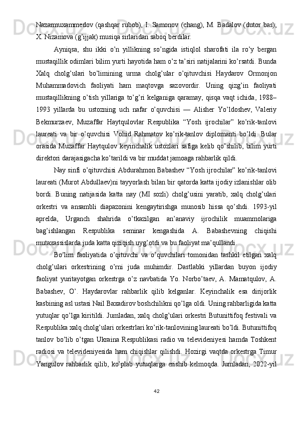 Nazarmuxammedov   (qashqar   rubob),   I.   Samonov   (chang),   M.   Badalov   (dutor   bas),
X. Nizamova (g’ijjak) musiqa sirlaridan saboq berdilar.
Ayniqsa,   shu   ikki   o’n   yillikning   so’ngida   istiqlol   sharofati   ila   ro’y   bergan
mustaqillik odimlari bilim yurti hayotida ham o’z ta’siri natijalarini ko’rsatdi. Bunda
Xalq   cholg’ulari   bo’limining   urma   cholg’ular   o’qituvchisi   Haydarov   Ormonjon
Muhammadovich   faoliyati   ham   maqtovga   sazovordir.   Uning   qizg’in   faoliyati
mustaqillikning   o’tish   yillariga   to’g’ri   kelganiga   qaramay,   qisqa   vaqt   ichida,   1988–
1993   yillarda   bu   ustozning   uch   nafar   o’quvchisi   —   Alisher   Yo’ldoshev,   Valeriy
Bekmurzaev,   Muzaffar   Haytqulovlar   Respublika   “Yosh   ijrochilar”   ko’rik-tanlovi
laureati   va   bir   o’quvchisi   Vohid   Rahmatov   ko’rik-tanlov   diplomanti   bo’ldi.   Bular
orasida  Muzaffar   Haytqulov  keyinchalik  ustozlari  safiga   kelib  qo’shilib,   bilim  yurti
direktori darajasigacha ko’tarildi va bir muddat jamoaga rahbarlik qildi.
Nay sinfi o’qituvchisi Abdurahmon Babashev “Yosh ijrochilar” ko’rik-tanlovi
laureati (Murot Abdullaev)ni tayyorlash bilan bir qatorda katta ijodiy izlanishlar olib
bordi.   Buning   natijasida   katta   nay   (MI   sozli)   cholg’usini   yaratib,   xalq   cholg’ulari
orkestri   va   ansambli   diapazonini   kengaytirishga   munosib   hissa   qo’shdi.   1993-yil
aprelda,   Urganch   shahrida   o’tkazilgan   an’anaviy   ijrochilik   muammolariga
bag’ishlangan   Respublika   seminar   kengashida   A.   Babashevning   chiqishi
mutaxassislarda juda katta qiziqish uyg’otdi va bu faoliyat ma’qullandi.
Bo’lim   faoliyatida   o’qituvchi   va   o’quvchilari   tomonidan   tashkil   etilgan   xalq
cholg’ulari   orkestrining   o’rni   juda   muhimdir.   Dastlabki   yillardan   buyon   ijodiy
faoliyat   yuritayotgan   orkestrga   o’z   navbatida   Yo.   Norbo’taev,   A.   Mamatqulov,   A.
Babashev,   O’.   Haydarovlar   rahbarlik   qilib   kelganlar.   Keyinchalik   esa   dirijorlik
kasbining asl ustasi Nail Baxadirov boshchilikni qo’lga oldi. Uning rahbarligida katta
yutuqlar qo’lga kiritildi. Jumladan, xalq cholg’ulari orkestri Butunittifoq festivali va
Respublika xalq cholg’ulari orkestrlari ko’rik-tanlovining laureati bo’ldi. Butunittifoq
tanlov   bo’lib   o’tgan   Ukraina   Respublikasi   radio   va   televideniyesi   hamda   Toshkent
radiosi   va   televideniyesida   ham   chiqishlar   qilishdi.   Hozirgi   vaqtda   orkestrga   Timur
Yangulov   rahbarlik   qilib,   ko’plab   yutuqlarga   erishib   kelmoqda.   Jumladan,   2022-yil
42 