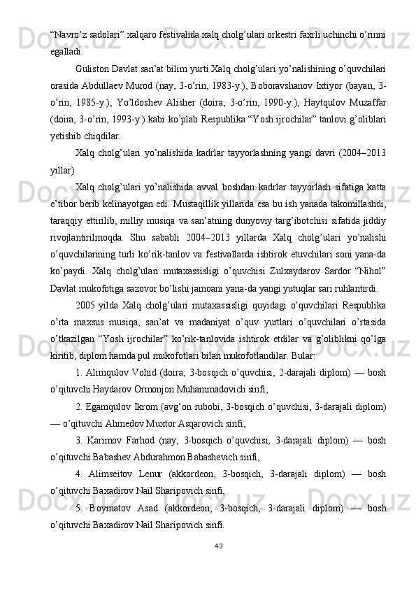 “Navro’z sadolari” xalqaro festivalida xalq cholg’ulari orkestri faxrli uchinchi o’rinni
egalladi.
Guliston Davlat san’at bilim yurti Xalq cholg’ulari yo’nalishining o’quvchilari
orasida Abdullaev Murod (nay, 3-o’rin, 1983-y.), Boboravshanov Ixtiyor (bayan, 3-
o’rin,   1985-y.),   Yo’ldoshev   Alisher   (doira,   3-o’rin,   1990-y.),   Haytqulov   Muzaffar
(doira, 3-o’rin, 1993-y.) kabi ko’plab Respublika “Yosh ijrochilar” tanlovi g’oliblari
yetishib chiqdilar.
Xalq   cholg’ulari   yo’nalishida   kadrlar   tayyorlashning   yangi   davri   (2004–2013
yillar)
Xalq   cholg’ulari   yo’nalishida   avval   boshdan   kadrlar   tayyorlash   sifatiga   katta
e’tibor berib kelinayotgan edi. Mustaqillik yillarida esa bu ish yanada takomillashdi,
taraqqiy ettirilib, milliy musiqa va san’atning dunyoviy targ’ibotchisi  sifatida jiddiy
rivojlantirilmoqda.   Shu   sababli   2004–2013   yillarda   Xalq   cholg’ulari   yo’nalishi
o’quvchilarining turli ko’rik-tanlov va festivallarda ishtirok etuvchilari soni yana-da
ko’paydi.   Xalq   cholg’ulari   mutaxassisligi   o’quvchisi   Zulxaydarov   Sardor   “Nihol”
Davlat mukofotiga sazovor bo’lishi jamoani yana-da yangi yutuqlar sari ruhlantirdi.
2005   yilda   Xalq   cholg’ulari   mutaxassisligi   quyidagi   o’quvchilari   Respublika
o’rta   maxsus   musiqa,   san’at   va   madaniyat   o’quv   yurtlari   o’quvchilari   o’rtasida
o’tkazilgan   “Yosh   ijrochilar”   ko’rik-tanlovida   ishtirok   etdilar   va   g’oliblikni   qo’lga
kiritib, diplom hamda pul mukofotlari bilan mukofotlandilar. Bular:
1.   Alimqulov   Vohid   (doira,   3-bosqich   o’quvchisi,   2-darajali   diplom)   —   bosh
o’qituvchi Haydarov Ormonjon Muhammadovich sinfi,
2. Egamqulov Ikrom (avg’on rubobi, 3-bosqich o’quvchisi, 3-darajali diplom)
— o’qituvchi Ahmedov Muxtor Asqarovich sinfi,
3.   Karimov   Farhod   (nay,   3-bosqich   o’quvchisi,   3-darajali   diplom)   —   bosh
o’qituvchi Babashev Abdurahmon Babashevich sinfi,
4.   Alimseitov   Lenur   (akkordeon,   3-bosqich,   3-darajali   diplom)   —   bosh
o’qituvchi Baxadirov Nail Sharipovich sinfi,
5.   Boymatov   Asad   (akkordeon,   3-bosqich,   3-darajali   diplom)   —   bosh
o’qituvchi Baxadirov Nail Sharipovich sinfi.
43 