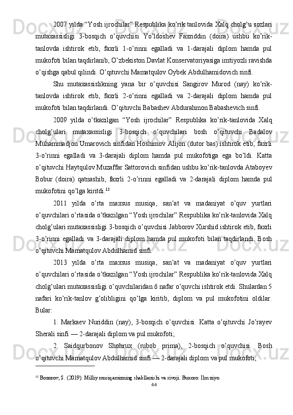 2007 yilda “Yosh ijrochilar” Respublika ko’rik tanlovida Xalq cholg’u sozlari
mutaxassisligi   3-bosqich   o’quvchisi   Yo’ldoshev   Faxriddin   (doira)   ushbu   ko’rik-
tanlovda   ishtirok   etib,   faxrli   1-o’rinni   egalladi   va   1-darajali   diplom   hamda   pul
mukofoti bilan taqdirlanib, O’zbekiston Davlat Konservatoriyasiga imtiyozli ravishda
o’qishga qabul qilindi. O’qituvchi Mamatqulov Oybek Abdulhamidovich sinfi.
Shu   mutaxassislikning   yana   bir   o’quvchisi   Sangirov   Murod   (nay)   ko’rik-
tanlovda   ishtirok   etib,   faxrli   2-o’rinni   egalladi   va   2-darajali   diplom   hamda   pul
mukofoti bilan taqdirlandi. O’qituvchi Babashev Abdurahmon Babashevich sinfi.
2009   yilda   o’tkazilgan   “Yosh   ijrochilar”   Respublika   ko’rik-tanlovida   Xalq
cholg’ulari   mutaxassisligi   3-bosqich   o’quvchilari   bosh   o’qituvchi   Badalov
Muhammadjon Umarovich sinfidan Hoshimov Alijon (dutor bas) ishtirok etib, faxrli
3-o’rinni   egalladi   va   3-darajali   diplom   hamda   pul   mukofotiga   ega   bo’ldi.   Katta
o’qituvchi Haytqulov Muzaffar Sattorovich sinfidan ushbu ko’rik-tanlovda Ataboyev
Bobur   (doira)   qatnashib,   faxrli   2-o’rinni   egalladi   va   2-darajali   diplom   hamda   pul
mukofotini qo’lga kiritdi. 12
2011   yilda   o’rta   maxsus   musiqa,   san’at   va   madaniyat   o’quv   yurtlari
o’quvchilari o’rtasida o’tkazilgan “Yosh ijrochilar” Respublika ko’rik-tanlovida Xalq
cholg’ulari mutaxassisligi 3-bosqich o’quvchisi Jabborov Xurshid ishtirok etib, faxrli
3-o’rinni   egalladi   va   3-darajali   diplom   hamda   pul   mukofoti   bilan   taqdirlandi.   Bosh
o’qituvchi Mamatqulov Abdulhamid sinfi.
2013   yilda   o’rta   maxsus   musiqa,   san’at   va   madaniyat   o’quv   yurtlari
o’quvchilari o’rtasida o’tkazilgan “Yosh ijrochilar” Respublika ko’rik-tanlovida Xalq
cholg’ulari mutaxassisligi o’quvchilaridan 6 nafar o’quvchi ishtirok etdi. Shulardan 5
nafari   ko’rik-tanlov   g’olibligini   qo’lga   kiritib,   diplom   va   pul   mukofotini   oldilar.
Bular:
1.   Markaev   Nuriddin   (nay),   3-bosqich   o’quvchisi.   Katta   o’qituvchi   Jo’rayev
Sherali sinfi — 2-darajali diplom va pul mukofoti;
2.   Saidqurbonov   Shohrux   (rubob   prima),   2-bosqich   o’quvchisi.   Bosh
o’qituvchi Mamatqulov Abdulhamid sinfi — 2-darajali diplom va pul mukofoti;
12
  Bozorov, S. (2019).  Milliy musiqamizning shakllanishi va rivoji . Buxoro: Ilm ziyo.
44 