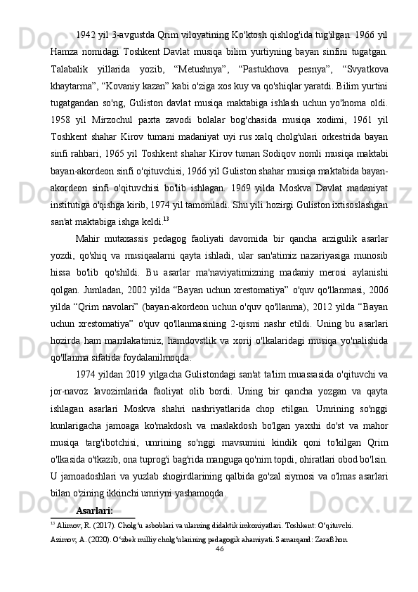 1942 yil 3-avgustda Qrim viloyatining Ko'ktosh qishlog'ida tug'ilgan. 1966 yil
Hamza   nomidagi   Toshkent   Davlat   musiqa   bilim   yurtiyning   bayan   sinfini   tugatgan.
Talabalik   yillarida   yozib,   “Metushnya”,   “Pastukhova   pesnya”,   “Svyatkova
khaytarma”, “Kovaniy kazan” kabi o'ziga xos kuy va qo'shiqlar yaratdi. Bilim yurtini
tugatgandan   so'ng,   Guliston   davlat   musiqa   maktabiga   ishlash   uchun   yo'lnoma   oldi.
1958   yil   Mirzochul   paxta   zavodi   bolalar   bog'chasida   musiqa   xodimi,   1961   yil
Toshkent   shahar   Kirov   tumani   madaniyat   uyi   rus   xalq   cholg'ulari   orkestrida   bayan
sinfi rahbari, 1965 yil Toshkent shahar Kirov tuman Sodiqov nomli musiqa maktabi
bayan-akordeon sinfi o'qituvchisi, 1966 yil Guliston shahar musiqa maktabida bayan-
akordeon   sinfi   o'qituvchisi   bo'lib   ishlagan.   1969   yilda   Moskva   Davlat   madaniyat
institutiga o'qishga kirib, 1974 yil tamomladi. Shu yili hozirgi Guliston ixtisoslashgan
san'at maktabiga ishga keldi. 13
Mahir   mutaxassis   pedagog   faoliyati   davomida   bir   qancha   arzigulik   asarlar
yozdi,   qo'shiq   va   musiqaalarni   qayta   ishladi,   ular   san'atimiz   nazariyasiga   munosib
hissa   bo'lib   qo'shildi.   Bu   asarlar   ma'naviyatimizning   madaniy   merosi   aylanishi
qolgan.  Jumladan,   2002  yilda   “Bayan   uchun   xrestomatiya”   o'quv  qo'llanmasi,   2006
yilda “Qrim  navolari”  (bayan-akordeon  uchun o'quv  qo'llanma),  2012 yilda  “Bayan
uchun   xrestomatiya”   o'quv   qo'llanmasining   2-qismi   nashr   etildi.   Uning   bu   asarlari
hozirda   ham   mamlakatimiz,   hamdovstlik   va   xorij   o'lkalaridagi   musiqa   yo'nalishida
qo'llanma sifatida foydalanilmoqda.
1974 yildan 2019 yilgacha Gulistondagi san'at ta'lim muassasida o'qituvchi va
jor-navoz   lavozimlarida   faoliyat   olib   bordi.   Uning   bir   qancha   yozgan   va   qayta
ishlagan   asarlari   Moskva   shahri   nashriyatlarida   chop   etilgan.   Umrining   so'nggi
kunlarigacha   jamoaga   ko'makdosh   va   maslakdosh   bo'lgan   yaxshi   do'st   va   mahor
musiqa   targ'ibotchisi,   umrining   so'nggi   mavsumini   kindik   qoni   to'kilgan   Qrim
o'lkasida o'tkazib, ona tuprog'i bag'rida manguga qo'nim topdi, ohiratlari obod bo'lsin.
U jamoadoshlari  va yuzlab shogirdlarining qalbida go'zal  siymosi  va o'lmas asarlari
bilan o'zining ikkinchi umriyni yashamoqda.
Asarlari:
13
  Alimov, R. (2017).  Cholg‘u asboblari va ularning didaktik imkoniyatlari . Toshkent: O‘qituvchi.
Azimov, A. (2020).  O‘zbek milliy cholg‘ularining pedagogik ahamiyati . Samarqand: Zarafshon.
46 