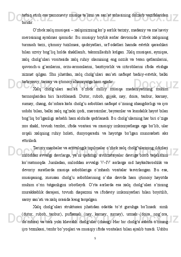 tatbiq etish esa zamonaviy musiqa ta’limi va san’at sohasining dolzarb vazifalaridan
biridir .
O’zbek xalq musiqasi – xalqimizning ko’p asrlik tarixiy, madaniy va ma’naviy
merosining   ajralmas   qismidir.   Bu   musiqiy   boylik   asrlar   davomida   o’zbek   xalqining
turmush   tarzi,   ijtimoiy   tuzilmasi,   qadriyatlari,   urf-odatlari   hamda   estetik   qarashlari
bilan  uzviy   bog’liq   holda  shakllanib,   takomillashib   kelgan.   Xalq   musiqasi,   ayniqsa,
xalq   cholg’ulari   vositasida   xalq   ruhiy   olamining   eng   nozik   va   teran   qatlamlarini,
quvonch-u   g’amlarini,   orzu-armonlarini,   baxtiyorlik   va   iztiroblarini   ifoda   etishga
xizmat   qilgan.   Shu   jihatdan,   xalq   cholg’ulari   san’ati   nafaqat   badiiy-estetik,   balki
tarbiyaviy, tarixiy va ijtimoiy ahamiyatga ham egadir.
Xalq   cholg’ulari   san’ati   o’zbek   milliy   musiqa   madaniyatining   muhim
tarmoqlaridan   biri   hisoblanadi.   Dutor,   rubob,   gijjak,   nay,   doira,   tanbur,   karnay,
surnay, chang, do’mbira kabi cholg’u asboblari nafaqat o’zining ohangdorligi va ijro
uslubi bilan, balki xalq og’zaki ijodi, marosimlar, bayramlar va kundalik hayot bilan
bog’liq bo’lganligi sababli ham alohida qadrlanadi. Bu cholg’ularning har biri o’ziga
xos   shakl,   tovush   tembri,   ifoda   vositasi   va   musiqiy   imkoniyatlarga   ega   bo’lib,   ular
orqali   xalqning   ruhiy   holati,   dunyoqarashi   va   hayotga   bo’lgan   munosabati   aks
ettiriladi.
Tarixiy manbalar va arxeologik topilmalar o’zbek xalq cholg’ularining ildizlari
miloddan   avvalgi   davrlarga,   ya’ni   qadimgi   sivilizatsiyalar   davriga   borib   taqalishini
ko’rsatmoqda.   Jumladan,   miloddan   avvalgi   V–IV   asrlarga   oid   haykaltaroshlik   va
devoriy   suratlarda   musiqa   asboblariga   o’xshash   vositalar   tasvirlangan.   Bu   esa,
musiqaning,   xususan   cholg’u   asboblarining   o’sha   davrda   ham   ijtimoiy   hayotda
muhim   o’rin   tutganligini   isbotlaydi.   O’rta   asrlarda   esa   xalq   cholg’ulari   o’zining
murakkablik   darajasi,   tovush   diapazoni   va   ifodaviy   imkoniyatlari   bilan   boyitilib,
saroy san’ati va xalq orasida keng tarqalgan.
Xalq   cholg’ulari   strukturasi   jihatidan   odatda   to’rt   guruhga   bo’linadi:   simli
(dutor,   rubob,   tanbur),   puflamali   (nay,   karnay,   surnay),   urmalı   (doira,   nog’ora,
do’mbira) va torli yoki klavishli cholg’ular (chang). Har bir cholg’u asbobi o’zining
ijro texnikasi, tembr bo’yoqlari va musiqiy ifoda vositalari bilan ajralib turadi. Ushbu
5 