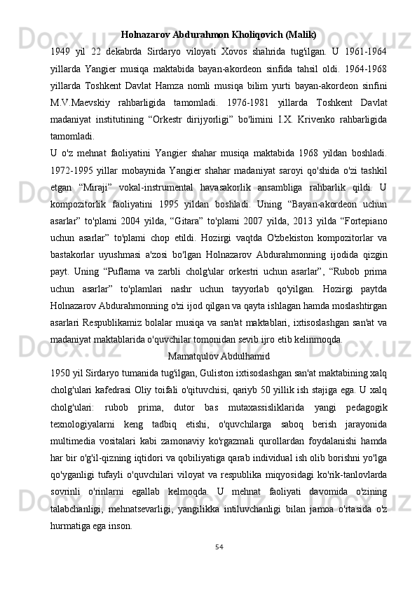 Holnazarov Abdurahmon Kholiqovich (Malik)
1949   yil   22   dekabrda   Sirdaryo   viloyati   Xovos   shahrida   tug'ilgan.   U   1961-1964
yillarda   Yangier   musiqa   maktabida   bayan-akordeon   sinfida   tahsil   oldi.   1964-1968
yillarda   Toshkent   Davlat   Hamza   nomli   musiqa   bilim   yurti   bayan-akordeon   sinfini
M.V.Maevskiy   rahbarligida   tamomladi.   1976-1981   yillarda   Toshkent   Davlat
madaniyat   institutining   “Orkestr   dirijyorligi”   bo'limini   I.X.   Krivenko   rahbarligida
tamomladi.
U   o'z   mehnat   faoliyatini   Yangier   shahar   musiqa   maktabida   1968   yildan   boshladi.
1972-1995   yillar   mobaynida   Yangier   shahar   madaniyat   saroyi   qo'shida   o'zi   tashkil
etgan   “Miraji”   vokal-instrumental   havasakorlik   ansambliga   rahbarlik   qildi.   U
kompozitorlik   faoliyatini   1995   yildan   boshladi.   Uning   “Bayan-akordeon   uchun
asarlar”   to'plami   2004   yilda,   “Gitara”   to'plami   2007   yilda,   2013   yilda   “Fortepiano
uchun   asarlar”   to'plami   chop   etildi.   Hozirgi   vaqtda   O'zbekiston   kompozitorlar   va
bastakorlar   uyushmasi   a'zosi   bo'lgan   Holnazarov   Abdurahmonning   ijodida   qizgin
payt.   Uning   “Puflama   va   zarbli   cholg'ular   orkestri   uchun   asarlar”,   “Rubob   prima
uchun   asarlar”   to'plamlari   nashr   uchun   tayyorlab   qo'yilgan.   Hozirgi   paytda
Holnazarov Abdurahmonning o'zi ijod qilgan va qayta ishlagan hamda moslashtirgan
asarlari  Respublikamiz   bolalar  musiqa  va  san'at  maktablari,  ixtisoslashgan   san'at  va
madaniyat maktablarida o'quvchilar tomonidan sevib ijro etib kelinmoqda.
Mamatqulov Abdulhamid
1950 yil Sirdaryo tumanida tug'ilgan, Guliston ixtisoslashgan san'at maktabining xalq
cholg'ulari kafedrasi Oliy toifali o'qituvchisi, qariyb 50 yillik ish stajiga ega. U xalq
cholg'ulari:   rubob   prima,   dutor   bas   mutaxassisliklarida   yangi   pedagogik
texnologiyalarni   keng   tadbiq   etishi,   o'quvchilarga   saboq   berish   jarayonida
multimedia   vositalari   kabi   zamonaviy   ko'rgazmali   qurollardan   foydalanishi   hamda
har bir o'g'il-qizning iqtidori va qobiliyatiga qarab individual ish olib borishni yo'lga
qo'yganligi   tufayli   o'quvchilari   viloyat   va   respublika   miqyosidagi   ko'rik-tanlovlarda
sovrinli   o'rinlarni   egallab   kelmoqda.   U   mehnat   faoliyati   davomida   o'zining
talabchanligi,   mehnatsevarligi,   yangilikka   intiluvchanligi   bilan   jamoa   o'rtasida   o'z
hurmatiga ega inson.
54 