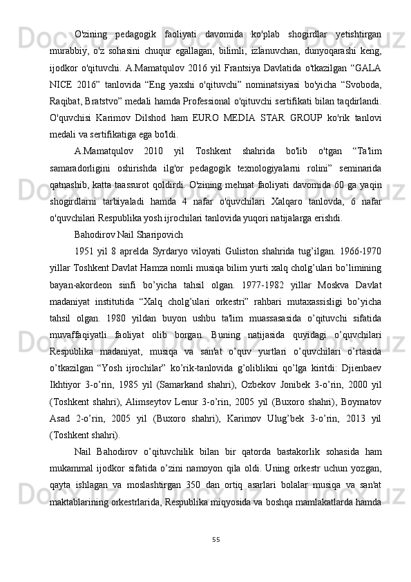 O'zining   pedagogik   faoliyati   davomida   ko'plab   shogirdlar   yetishtirgan
murabbiy,   o'z   sohasini   chuqur   egallagan,   bilimli,   izlanuvchan,   dunyoqarashi   keng,
ijodkor   o'qituvchi.   A.Mamatqulov   2016   yil   Frantsiya   Davlatida   o'tkazilgan   “GALA
NICE   2016”   tanlovida   “Eng   yaxshi   o'qituvchi”   nominatsiyasi   bo'yicha   “Svoboda,
Raqibat, Bratstvo” medali hamda Professional o'qituvchi sertifikati bilan taqdirlandi.
O'quvchisi   Karimov   Dilshod   ham   EURO   MEDIA   STAR   GROUP   ko'rik   tanlovi
medali va sertifikatiga ega bo'ldi.
A.Mamatqulov   2010   yil   Toshkent   shahrida   bo'lib   o'tgan   “Ta'lim
samaradorligini   oshirishda   ilg'or   pedagogik   texnologiyalarni   rolini”   seminarida
qatnashib,  katta   taassurot  qoldirdi.  O'zining  mehnat  faoliyati   davomida  60  ga  yaqin
shogirdlarni   tarbiyaladi   hamda   4   nafar   o'quvchilari   Xalqaro   tanlovda,   6   nafar
o'quvchilari Respublika yosh ijrochilari tanlovida yuqori natijalarga erishdi.
Bahodirov Nail Sharipovich
1951   yil   8   aprelda   Syrdaryo   viloyati   Guliston   shahrida   tug’ilgan.   1966-1970
yillar Toshkent Davlat Hamza nomli musiqa bilim yurti xalq cholg’ulari bo’limining
bayan-akordeon   sinfi   bo’yicha   tahsil   olgan.   1977-1982   yillar   Moskva   Davlat
madaniyat   institutida   “Xalq   cholg’ulari   orkestri”   rahbari   mutaxassisligi   bo’yicha
tahsil   olgan.   1980   yildan   buyon   ushbu   ta'lim   muassasasida   o’qituvchi   sifatida
muvaffaqiyatli   faoliyat   olib   borgan.   Buning   natijasida   quyidagi   o’quvchilari
Respublika   madaniyat,   musiqa   va   san'at   o’quv   yurtlari   o’quvchilari   o’rtasida
o’tkazilgan   “Yosh   ijrochilar”   ko’rik-tanlovida   g’oliblikni   qo’lga   kiritdi:   Djienbaev
Ikhtiyor   3-o’rin,   1985   yil   (Samarkand   shahri),   Ozbekov   Jonibek   3-o’rin,   2000   yil
(Toshkent   shahri),   Alimseytov   Lenur   3-o’rin,   2005   yil   (Buxoro   shahri),   Boymatov
Asad   2-o’rin,   2005   yil   (Buxoro   shahri),   Karimov   Ulug’bek   3-o’rin,   2013   yil
(Toshkent shahri).
Nail   Bahodirov   o’qituvchilik   bilan   bir   qatorda   bastakorlik   sohasida   ham
mukammal   ijodkor   sifatida   o’zini   namoyon   qila   oldi.   Uning   orkestr   uchun   yozgan,
qayta   ishlagan   va   moslashtirgan   350   dan   ortiq   asarlari   bolalar   musiqa   va   san'at
maktablarining orkestrlarida, Respublika miqyosida va boshqa mamlakatlarda hamda
55 