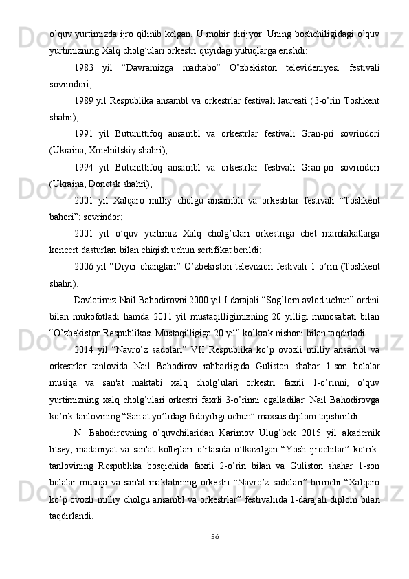 o’quv yurtimizda ijro qilinib kelgan. U mohir dirijyor. Uning boshchiligidagi  o’quv
yurtimizning Xalq cholg’ulari orkestri quyidagi yutuqlarga erishdi:
1983   yil   “Davramizga   marhabo”   O’zbekiston   televideniyesi   festivali
sovrindori;
1989 yil Respublika ansambl  va orkestrlar festivali  laureati (3-o’rin Toshkent
shahri);
1991   yil   Butunittifoq   ansambl   va   orkestrlar   festivali   Gran-pri   sovrindori
(Ukraina, Xmelnitskiy shahri);
1994   yil   Butunittifoq   ansambl   va   orkestrlar   festivali   Gran-pri   sovrindori
(Ukraina, Donetsk shahri);
2001   yil   Xalqaro   milliy   cholgu   ansambli   va   orkestrlar   festivali   “Toshkent
bahori”; sovrindor;
2001   yil   o’quv   yurtimiz   Xalq   cholg’ulari   orkestriga   chet   mamlakatlarga
koncert dasturlari bilan chiqish uchun sertifikat berildi;
2006  yil   “Diyor   ohanglari”  O’zbekiston   televizion   festivali   1-o’rin   (Toshkent
shahri).
Davlatimiz Nail Bahodirovni 2000 yil I-darajali “Sog’lom avlod uchun” ordini
bilan   mukofotladi   hamda   2011   yil   mustaqilligimizning   20   yilligi   munosabati   bilan
“O’zbekiston Respublikasi Mustaqilligiga 20 yil” ko’krak-nishoni bilan taqdirladi.
2014   yil   “Navro’z   sadolari”   VII   Respublika   ko’p   ovozli   milliy   ansambl   va
orkestrlar   tanlovida   Nail   Bahodirov   rahbarligida   Guliston   shahar   1-son   bolalar
musiqa   va   san'at   maktabi   xalq   cholg’ulari   orkestri   faxrli   1-o’rinni,   o’quv
yurtimizning   xalq   cholg’ulari   orkestri   faxrli   3-o’rinni   egalladilar.   Nail   Bahodirovga
ko’rik-tanlovining “San'at yo’lidagi fidoyiligi uchun” maxsus diplom topshirildi.
N.   Bahodirovning   o’quvchilaridan   Karimov   Ulug’bek   2015   yil   akademik
litsey,   madaniyat   va   san'at   kollejlari   o’rtasida   o’tkazilgan   “Yosh   ijrochilar”   ko’rik-
tanlovining   Respublika   bosqichida   faxrli   2-o’rin   bilan   va   Guliston   shahar   1-son
bolalar   musiqa   va   san'at   maktabining   orkestri   “Navro’z   sadolari”   birinchi   “Xalqaro
ko’p ovozli milliy cholgu ansambl va orkestrlar” festivaliida 1-darajali diplom bilan
taqdirlandi.
56 