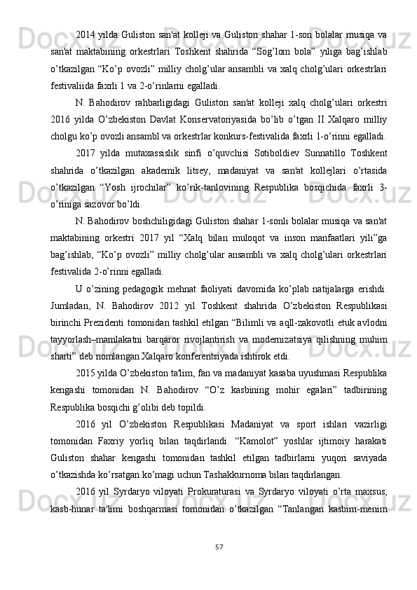 2014 yilda Guliston san'at  kolleji va Guliston shahar 1-son bolalar musiqa va
san'at   maktabining   orkestrlari   Toshkent   shahrida   “Sog’lom   bola”   yiliga   bag’ishlab
o’tkazilgan “Ko’p ovozli” milliy cholg’ular ansambli  va xalq cholg’ulari orkestrlari
festivaliida faxrli 1 va 2-o’rinlarni egalladi.
N.   Bahodirov   rahbarligidagi   Guliston   san'at   kolleji   xalq   cholg’ulari   orkestri
2016   yilda   O’zbekiston   Davlat   Konservatoriyasida   bo’lib   o’tgan   II   Xalqaro   milliy
cholgu ko’p ovozli ansambl va orkestrlar konkurs-festivalida faxrli 1-o’rinni egalladi.
2017   yilda   mutaxassislik   sinfi   o’quvchisi   Sotiboldiev   Sunnatillo   Toshkent
shahrida   o’tkazilgan   akademik   litsey,   madaniyat   va   san'at   kollejlari   o’rtasida
o’tkazilgan   “Yosh   ijrochilar”   ko’rik-tanlovining   Respublika   bosqichida   faxrli   3-
o’riniga sazovor bo’ldi.
N. Bahodirov boshchiligidagi Guliston shahar 1-sonli bolalar musiqa va san'at
maktabining   orkestri   2017   yil   “Xalq   bilan   muloqot   va   inson   manfaatlari   yili”ga
bag’ishlab,  “Ko’p  ovozli”  milliy  cholg’ular   ansambli   va  xalq  cholg’ulari  orkestrlari
festivalida 2-o’rinni egalladi.
U   o’zining   pedagogik   mehnat   faoliyati   davomida   ko’plab   natijalarga   erishdi.
Jumladan,   N.   Bahodirov   2012   yil   Toshkent   shahrida   O’zbekiston   Respublikasi
birinchi Prezidenti tomonidan tashkil etilgan “Bilimli va aqll-zakovotli etuk avlodni
tayyorlash–mamlakatni   barqaror   rivojlantirish   va   modernizatsiya   qilishning   muhim
sharti” deb nomlangan Xalqaro konferentsiyada ishtirok etdi.
2015 yilda O’zbekiston ta'lim, fan va madaniyat kasaba uyushmasi Respublika
kengashi   tomonidan   N.   Bahodirov   “O’z   kasbining   mohir   egalari”   tadbirining
Respublika bosqichi g’olibi deb topildi.
2016   yil   O’zbekiston   Respublikasi   Madaniyat   va   sport   ishlari   vazirligi
tomonidan   Faxriy   yorliq   bilan   taqdirlandi.   “Kamolot”   yoshlar   ijtimoiy   harakati
Guliston   shahar   kengashi   tomonidan   tashkil   etilgan   tadbirlarni   yuqori   saviyada
o’tkazishda ko’rsatgan ko’magi uchun Tashakkurnoma bilan taqdirlangan.
2016   yil   Syrdaryo   viloyati   Prokuraturasi   va   Syrdaryo   viloyati   o’rta   maxsus,
kasb-hunar   ta'limi   boshqarmasi   tomonidan   o’tkazilgan   “Tanlangan   kasbim-menim
57 