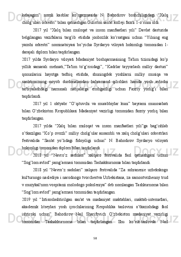 kelajagim”   nomli   kasblar   ko’rgazmasida   N.   Bahodirov   boshchiligidagi   “Xalq
cholg’ulari orkestri” bilan qatnashgan Guliston san'at kolleji faxrli 1-o’rinni oldi.
2017   yil   “Xalq   bilan   muloqat   va   inson   manfaatlari   yili”   Davlat   dasturida
belgilangan   vazifalarni   targ’ib   etishda   jonbozlik   ko’rsatgani   uchun   “Yilning   eng
yaxshi   orkestri”   nominatsiyasi   bo’yicha   Syrdaryo   viloyati   hokimligi   tomonidan   1-
darajali diplom bilan taqdirlangan.
2017   yilda   Syrdaryo   viloyati   Madaniyat   boshqarmasining   Ta'lim   tizimidagi   ko’p
yillik   samarali   mehnati,”Ta'lim   to’g’risidagi”,   “Kadrlar   tayyorlash   milliy   dasturi”
qonunlarini   hayotga   tadbiq   etishda,   shuningdek   yoshlarni   milliy   musiqa   va
san'atimizning   noyob   durdonalaridan   bahramand   qilishlari   hamda   yosh   avlodni
tarbiyalashdagi   namunali   natijalarga   erishganligi   uchun   Faxriy   yorlig’i   bilan
taqdirlandi.
2017   yil   1   oktyabr   “O’qituvchi   va   murabbiylar   kuni”   bayrami   munosabati
bilan   O’zbekiston   Respublikasi   Madaniyat   vazirligi   tomonidan   faxriy   yorliq   bilan
taqdirlangan.
2017   yilda   “Xalq   bilan   muloqat   va   inson   manfaatlari   yili”ga   bag’ishlab
o’tkazilgan “Ko’p ovozli” milliy cholg’ular ansambli  va xalq cholg’ulari orkestrlari
festivalida   “San'at   yo’lidagi   fidoyiligi   uchun”   N.   Bahodirov   Syrdaryo   viloyati
hokimligi tomonidan diplom bilan taqdirlandi.
2018   yil   “Navro’z   sadolari”   xalqaro   festivalida   faol   qatnashgani   uchun
“Sog’lom avlod” jamg’armasi tomonidan Tashakkurnoma bilan taqdirlandi.
2018   yil   “Navro’z   sadolari”   xalqaro   festivalida   “Za   sohranenie   uzbekskogo
kul'turnogo naslediya i narodnogo tvorchestva Uzbekistana, za samootvrzhenny trud
v muzykal'nom vospitanii molodogo pokoleniya” deb nomlangan Tashkurnoma bilan
“Sog’lom avlod” jamg’armasi tomonidan taqdirlangan.
2019   yil   “Ixtisoslashtirilgan   san'at   va   madaniyat   maktablari,   maktab-internatlari,
akademik   litseylari   yosh   ijrochilarining   Respublika   tanlovini   o’tkazishdagi   faol
ishtiroki   uchun”   Bahodirov   Nail   Sharifovich   O’zbekiston   madaniyat   vazirligi
tomonidan   Tashakkurnoma   bilan   taqdirlangan.   Shu   ko’rik-tanlovda   Nail
58 