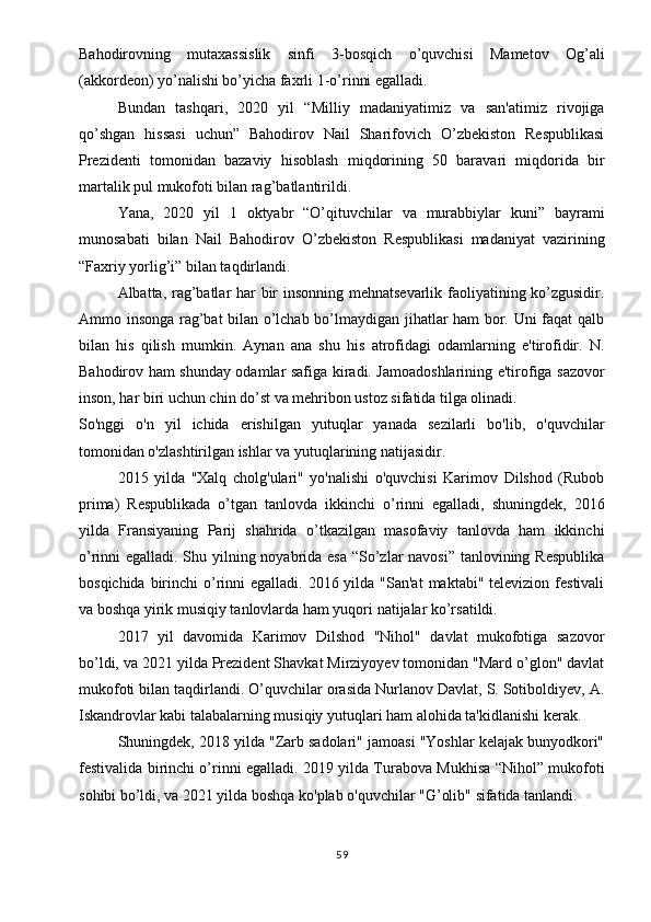 Bahodirovning   mutaxassislik   sinfi   3-bosqich   o’quvchisi   Mametov   Og’ali
(akkordeon) yo’nalishi bo’yicha faxrli 1-o’rinni egalladi.
Bundan   tashqari,   2020   yil   “Milliy   madaniyatimiz   va   san'atimiz   rivojiga
qo’shgan   hissasi   uchun”   Bahodirov   Nail   Sharifovich   O’zbekiston   Respublikasi
Prezidenti   tomonidan   bazaviy   hisoblash   miqdorining   50   baravari   miqdorida   bir
martalik pul mukofoti bilan rag’batlantirildi.
Yana,   2020   yil   1   oktyabr   “O’qituvchilar   va   murabbiylar   kuni”   bayrami
munosabati   bilan   Nail   Bahodirov   O’zbekiston   Respublikasi   madaniyat   vazirining
“Faxriy yorlig’i” bilan taqdirlandi.
Albatta, rag’batlar har bir insonning mehnatsevarlik faoliyatining ko’zgusidir.
Ammo insonga rag’bat bilan o’lchab bo’lmaydigan jihatlar ham bor. Uni faqat qalb
bilan   his   qilish   mumkin.   Aynan   ana   shu   his   atrofidagi   odamlarning   e'tirofidir.   N.
Bahodirov ham shunday odamlar safiga kiradi. Jamoadoshlarining e'tirofiga sazovor
inson, har biri uchun chin do’st va mehribon ustoz sifatida tilga olinadi.
So'nggi   o'n   yil   ichida   erishilgan   yutuqlar   yanada   sezilarli   bo'lib,   o'quvchilar
tomonidan o'zlashtirilgan ishlar va yutuqlarining natijasidir.
2015   yilda   "Xalq   cholg'ulari"   yo'nalishi   o'quvchisi   Karimov   Dilshod   (Rubob
prima)   Respublikada   o’tgan   tanlovda   ikkinchi   o’rinni   egalladi,   shuningdek,   2016
yilda   Fransiyaning   Parij   shahrida   o’tkazilgan   masofaviy   tanlovda   ham   ikkinchi
o’rinni egalladi. Shu yilning noyabrida esa  “So’zlar navosi” tanlovining Respublika
bosqichida birinchi  o’rinni  egalladi. 2016 yilda "San'at  maktabi" televizion festivali
va boshqa yirik musiqiy tanlovlarda ham yuqori natijalar ko’rsatildi.
2017   yil   davomida   Karimov   Dilshod   "Nihol"   davlat   mukofotiga   sazovor
bo’ldi, va 2021 yilda Prezident Shavkat Mirziyoyev tomonidan "Mard o’glon" davlat
mukofoti bilan taqdirlandi. O’quvchilar orasida Nurlanov Davlat, S. Sotiboldiyev, A.
Iskandrovlar kabi talabalarning musiqiy yutuqlari ham alohida ta'kidlanishi kerak.
Shuningdek, 2018 yilda "Zarb sadolari" jamoasi "Yoshlar kelajak bunyodkori"
festivalida birinchi o’rinni egalladi. 2019 yilda Turabova Mukhisa “Nihol” mukofoti
sohibi bo’ldi, va 2021 yilda boshqa ko'plab o'quvchilar "G’olib" sifatida tanlandi.
59 