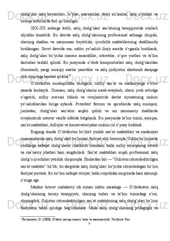 cholg’ular   xalq   bayramlari,   to’ylar,   marosimlar,   diniy   an’analar,   xalq   o’yinlari   va
boshqa tadbirlarda faol qo’llanilgan.
XIX–XX   asrlarga   kelib,   xalq   cholg’ulari   san’atining   taraqqiyotida   sezilarli
siljishlar   kuzatildi.   Bu   davrda   xalq   cholg’ularining   professional   sahnaga   chiqishi,
ularning   shaklan   va   mazmunan   boyitilishi,   ijrochilik   maktablarining   shakllanishi
boshlangan.   Sovet   davrida   esa,   ushbu   yo’nalish   ilmiy   asosda   o’rganila   boshlandi,
xalq   cholg’ulari   bo’yicha   maxsus   ansambllar,   orkestrlar,   o’quv   yurtlari   va   ta’lim
dasturlari   tashkil   qilindi.   Bu   jarayonda   o’zbek   kompozitorlari   xalq   cholg’ularidan
ilhomlanib,   yangi   musiqiy   asarlar   yaratdilar   va   xalq   ijodiyotini   akademik   darajaga
olib chiqishga harakat qildilar. 1
O’zbekiston   mustaqillikka   erishgach,   milliy   san’at   va   madaniyatga   e’tibor
yanada   kuchaydi.   Xususan,   xalq   cholg’ularini   asrab-avaylash,   ularni   yosh   avlodga
o’rgatish,   milliy   merosni   tiklash   va   rivojlantirish   davlat   siyosatining   muhim
yo’nalishlaridan   biriga   aylandi.   Prezident   farmon   va   qarorlarida   xalq   musiqasi,
jumladan,   cholg’ulari   san’atini   saqlab   qolish   va   uni   zamonaviy   shakllarda
rivojlantirish ustuvor  vazifa sifatida belgilandi. Bu  jarayonda  ta’lim  tizimi, ayniqsa,
san’at maktablari, kollejlar va konservatoriyalar muhim rol o’ynay boshladi.
Bugungi   kunda   O’zbekiston   bo’ylab   yuzlab   san’at   maktablari   va   madaniyat
muassasalarida xalq cholg’ulari bo’limlari faoliyat olib bormoqda. Ushbu bo’limlarda
yoshlarga   nafaqat   cholg’ularni   chaldirish   texnikasi,   balki   milliy   musiqaning   estetik
va   ma’naviy   jihatlari   ham   singdiriladi.   San’at   maktablari   orqali   professional   xalq
cholg’u ijrochilari yetishib chiqmoqda. Shulardan biri — “Guliston ixtisoslashtirilgan
san’at maktabi” bo’lib, bu dargohda xalq cholg’ulari bo’yicha ixtisoslashgan bo’lim
faoliyat yuritadi. Bu bo’lim nafaqat viloyat, balki respublika miqyosida ham salmoqli
o’ringa ega.
Mazkur   bitiruv   malakaviy   ish   aynan   ushbu   masalaga   —   O’zbekiston   xalq
cholg’ularining   tarixiy   taraqqiyoti,   ularning   turlari   va   ta’lim   tizimidagi   o’rni,
shuningdek,  Guliston   ixtisoslashtirilgan  san’at   maktabining  xalq  cholg’ulari  bo’limi
faoliyatini   tahlil   qilishga   bag’ishlanadi.   Ishda   xalq   cholg’ularining   pedagogik   va
1
  Ro‘zimatov, D. (2008).  O‘zbek musiqa merosi: tarix va zamonaviylik . Toshkent: Fan.
6 