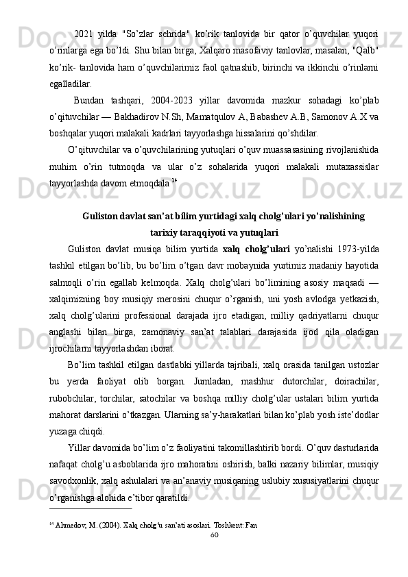 2021   yilda   "So’zlar   sehrida"   ko’rik   tanlovida   bir   qator   o’quvchilar   yuqori
o’rinlarga ega bo’ldi. Shu bilan birga, Xalqaro masofaviy tanlovlar, masalan, "Qalb"
ko’rik- tanlovida ham o’quvchilarimiz faol qatnashib, birinchi va ikkinchi o’rinlarni
egalladilar.
Bundan   tashqari,   2004-2023   yillar   davomida   mazkur   sohadagi   ko’plab
o’qituvchilar — Bakhadirov N.Sh, Mamatqulov A, Babashev A.B, Samonov A.X va
boshqalar yuqori malakali kadrlari tayyorlashga hissalarini qo’shdilar.
O’qituvchilar va o’quvchilarining yutuqlari o’quv muassasasining rivojlanishida
muhim   o’rin   tutmoqda   va   ular   o’z   sohalarida   yuqori   malakali   mutaxassislar
tayyorlashda davom etmoqdala   14
Guliston davlat san’at bilim yurtidagi xalq cholg’ulari yo’nalishining
tarixiy taraqqiyoti va yutuqlari
Guliston   davlat   musiqa   bilim   yurtida   xalq   cholg’ulari   yo’nalishi   1973-yilda
tashkil   etilgan  bo’lib,  bu   bo’lim   o’tgan   davr   mobaynida   yurtimiz   madaniy  hayotida
salmoqli   o’rin   egallab   kelmoqda.   Xalq   cholg’ulari   bo’limining   asosiy   maqsadi   —
xalqimizning   boy   musiqiy   merosini   chuqur   o’rganish,   uni   yosh   avlodga   yetkazish,
xalq   cholg’ularini   professional   darajada   ijro   etadigan,   milliy   qadriyatlarni   chuqur
anglashi   bilan   birga,   zamonaviy   san’at   talablari   darajasida   ijod   qila   oladigan
ijrochilarni tayyorlashdan iborat.
Bo’lim  tashkil   etilgan  dastlabki   yillarda  tajribali,  xalq orasida  tanilgan  ustozlar
bu   yerda   faoliyat   olib   borgan.   Jumladan,   mashhur   dutorchilar,   doirachilar,
rubobchilar,   torchilar,   satochilar   va   boshqa   milliy   cholg’ular   ustalari   bilim   yurtida
mahorat darslarini o’tkazgan. Ularning sa’y-harakatlari bilan ko’plab yosh iste’dodlar
yuzaga chiqdi.
Yillar davomida bo’lim o’z faoliyatini takomillashtirib bordi. O’quv dasturlarida
nafaqat cholg’u asboblarida ijro mahoratini oshirish, balki nazariy bilimlar, musiqiy
savodxonlik, xalq ashulalari va an’anaviy musiqaning uslubiy xususiyatlarini chuqur
o’rganishga alohida e’tibor qaratildi.
14
  Ahmedov, M. (2004).  Xalq cholg‘u san’ati asoslari . Toshkent: Fan
60 