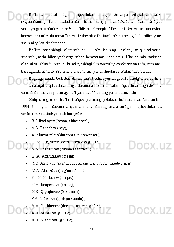 Bo’limda   tahsil   olgan   o’quvchilar   nafaqat   Sirdaryo   viloyatida,   balki
respublikaning   turli   hududlarida,   hatto   xorijiy   mamlakatlarda   ham   faoliyat
yuritayotgan   san’atkorlar   safini   to’ldirib   kelmoqda.   Ular   turli   festivallar,   tanlovlar,
konsert dasturlarida muvaffaqiyatli ishtirok etib, faxrli o’rinlarni egallab, bilim yurti
sha’nini yuksaltirishmoqda.
Bo’lim   tarkibidagi   o’qituvchilar   —   o’z   ishining   ustalari,   xalq   ijodiyotini
sevuvchi,   mehr   bilan   yoshlarga   saboq   berayotgan   insonlardir.  Ular   doimiy   ravishda
o’z ustida ishlaydi, respublika miqyosidagi ilmiy-amaliy konferensiyalarda, seminar-
treninglarda ishtirok etib, zamonaviy ta’lim yondashuvlarini o’zlashtirib boradi.
Bugungi   kunda   Guliston   davlat   san’at   bilim   yurtidagi   xalq   cholg’ulari   bo’limi
— bu nafaqat o’qituvchilarning fidokorona mehnati, balki o’quvchilarning iste’dodi
va intilishi, madaniyatimizga bo’lgan muhabbatining yorqin timsolidir.
Xalq   cholg’ulari   bo’limi   o’quv   yurtining   yetakchi   bo’limlaridan   biri   bo’lib,
1994–2003   yillar   davomida   quyidagi   o’z   ishining   ustasi   bo’lgan   o’qituvchilar   bu
yerda samarali faoliyat olib borganlar:
 R.I. Ibadlayev (bayan, akkordeon),
 A.B. Babashev (nay),
 A. Mamatqulov (dutor-bas, rubob-prima),
 O’.M. Haydarov (doira, urma cholg’ular),
 N.Sh. Bahadirov (bayan-akkordeon),
 G’.A. Azamqulov (g’ijjak),
 R.O. Akuliyev (avg’on rubobi, qashqar rubobi, rubob-prima),
 M.A. Ahmedov (avg’on rubobi),
 Yo.N. Norboyev (g’ijjak),
 N.A. Ibragimova (chang),
 X.K. Qiyiqboyev (kontrabas),
 F.A. Tolanova (qashqar rubobi),
 A.A. Yo’ldoshev (doira, urma cholg’ular),
 A.X. Samanov (g’ijjak),
 X.X. Nizomova (g’ijjak),
61 