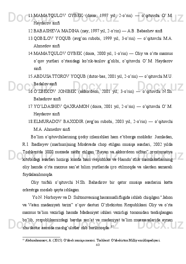 11. MAMATQULOV   OYBEK   (doira,   1997   yil,   2-o’rin)   —   o’qituvchi   O’.M.
Haydarov sinfi
12. BABASHEVA MADINA (nay, 1997 yil, 2-o’rin) — A.B. Babashev sinfi
13. QOBILOV   YOQUB   (avg’on   rubobi,   1999   yil,   3-o’rin)   —   o’qituvchi   M.A.
Ahmedov sinfi
14. MAMATQULOV OYBEK (doira, 2000 yil, 1-o’rin) — Oliy va o’rta maxsus
o’quv   yurtlari   o’rtasidagi   ko’rik-tanlov   g’olibi,   o’qituvchi   O’.M.   Haydarov
sinfi
15. ABDUSATTOROV YOQUB (dutor-bas, 2001 yil, 2-o’rin) — o’qituvchi M.U.
Badalov sinfi
16. O’ZBEKOV   JONIBEK   (akkordeon,   2001   yil,   3-o’rin)   —   o’qituvchi   N.Sh.
Bahadirov sinfi
17. YO’LDASHEV QAXRAMON  (doira,  2001 yil,  2-o’rin)  —  o’qituvchi   O’.M.
Haydarov sinfi
18. ELMURADOV   BAXODIR   (avg’on   rubobi,   2003   yil,   2-o’rin)   —   o’qituvchi
M.A. Ahmedov sinfi
Bo’lim  o’qituvchilarining  ijodiy  izlanishlari  ham  e’tiborga  molikdir.  Jumladan,
R.I.   Ibadlayev   (marhum)ning   Moskvada   chop   etilgan   musiqa   asarlari,   2002   yilda
Toshkentda   3000   nusxada   nashr   etilgan   “Bayan   va   akkordeon   uchun”   xrestomatiya
kitobidagi   asarlari   hozirgi   kunda   ham   respublika   va   Hamdo’stlik   mamlakatlarining
oliy   hamda   o’rta   maxsus   san’at   bilim   yurtlarida   ijro   etilmoqda   va   ulardan   samarali
foydalanilmoqda.
Oliy   toifali   o’qituvchi   N.Sh.   Bahadirov   bir   qator   musiqa   asarlarini   katta
orkestrga moslab qayta ishlagan.
 Yo.N. Norboyev va D. Sultonovaning hammuallifligida ishlab chiqilgan “Jahon
va   Vatan   madaniyati   tarixi”   o’quv   dasturi   O’zbekiston   Respublikasi   Oliy   va   o’rta
maxsus   ta’lim   vazirligi   hamda   Madaniyat   ishlari   vazirligi   tomonidan   tasdiqlangan
bo’lib,   respublikamizdagi   barcha   san’at   va   madaniyat   ta’lim   muassasalarida   aynan
shu dastur asosida mashg’ulotlar olib borilmoqda.  15
15
  Abdurahmonov, A. (2015).  O‘zbek musiqa merosi . Toshkent: O‘zbekiston Milliy ensiklopediyasi.
63 