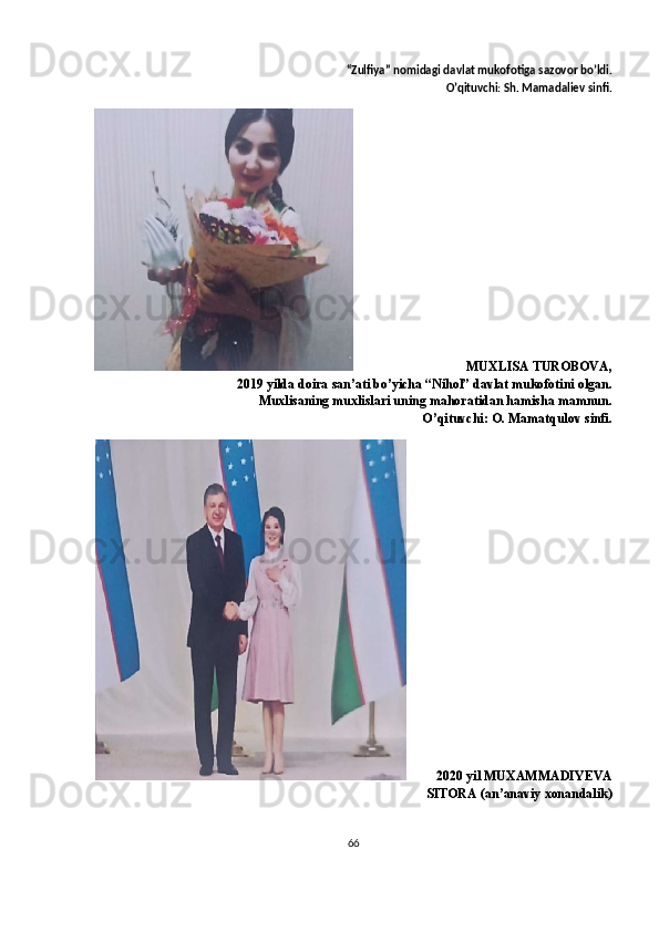 “ Zulfiya ”  nomidagi   davlat   mukofotiga   sazovor   bo ’ ldi .
O’qituvchi: Sh. Mamadaliev sinfi.
                              MUXLISA TUROBOVA,
2019 yilda doira san’ati bo’yicha “Nihol” davlat mukofotini olgan.
Muxlisaning muxlislari uning mahoratidan hamisha mamnun.
O’qituvchi: O. Mamatqulov sinfi.
          2020 yil   MUXAMMADIYEVA
SITORA  (an’anaviy xonandalik)
66 