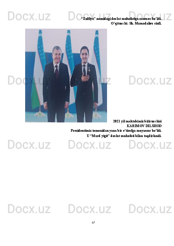 “Zulfiya” nomidagi davlat mukofotiga sazovor bo’ldi.
O’qituvchi: Sh. Mamadaliev sinfi.
       2021 yil   maktabimiz bitiruvchisi
KARIMOV DILSHOD
Prezidentimiz tomonidan yana bir e’tirofga muyassar bo’ldi.
U “Mard yigit” davlat mukofoti bilan taqdirlandi.
67 