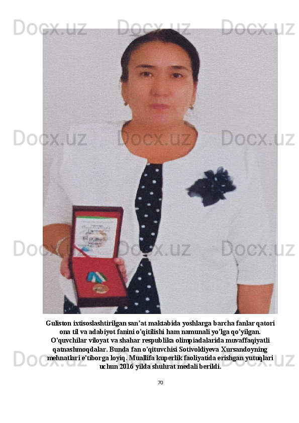 Guliston ixtisoslashtirilgan san at maktabida yoshlarga barcha fanlar qatoriʼ
ona til va adabiyot fanini o'qitilishi ham namunali yo'lga qo'yilgan.
O'quvchilar viloyat va shahar respublika olimpiadalarida muvaffaqiyatli
qatnashmoqdalar. Bunda fan o'qituvchisi Sotivoldiyeva Xursandoyning
mehnatlari e'tiborga loyiq. Muallifa kuperlik faoliyatida erishgan yutuqlari
uchun 2016 yilda shuhrat medali berildi.
70 