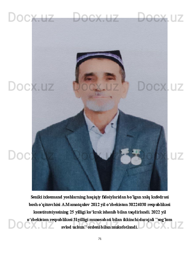 Seniki ixlosmand yoshlarning haqiqiy fidoiylaridan bo'lgan xalq kafedrasi
bosh o'qituvchisi A.Mamatqulov 2012 yil o zbekiston 30224030 respublikasiʻ
konstitutsiyasining 25 yilligi ko krak ishonib bilan taqdirlandi. 2022 yil	
ʻ
o zbekiston respublikasi 31yilligi munosabati bilan ikkinchi darajali "sog'lom	
ʻ
avlod uchun" ordeni bilan mukofotlandi.
71 