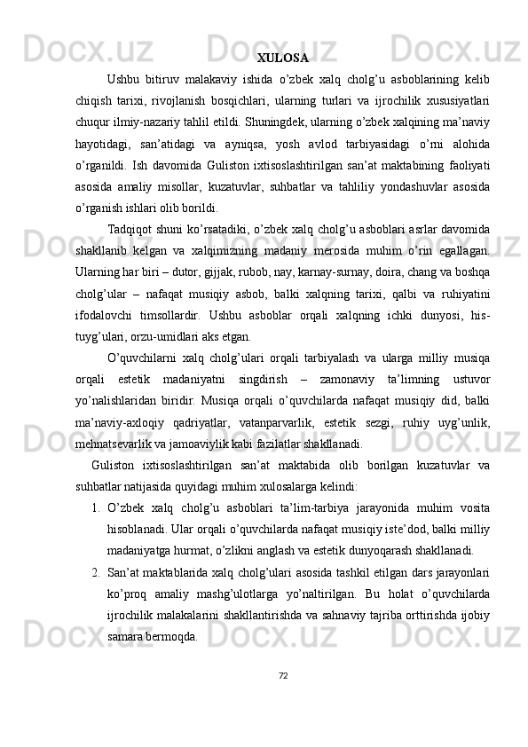 XULOSA
Ushbu   bitiruv   malakaviy   ishida   o’zbek   xalq   cholg’u   asboblarining   kelib
chiqish   tarixi,   rivojlanish   bosqichlari,   ularning   turlari   va   ijrochilik   xususiyatlari
chuqur ilmiy-nazariy tahlil etildi. Shuningdek, ularning o’zbek xalqining ma’naviy
hayotidagi,   san’atidagi   va   ayniqsa,   yosh   avlod   tarbiyasidagi   o’rni   alohida
o’rganildi.   Ish   davomida   Guliston   ixtisoslashtirilgan   san’at   maktabining   faoliyati
asosida   amaliy   misollar,   kuzatuvlar,   suhbatlar   va   tahliliy   yondashuvlar   asosida
o’rganish ishlari olib borildi.
Tadqiqot  shuni  ko’rsatadiki, o’zbek xalq cholg’u asboblari  asrlar  davomida
shakllanib   kelgan   va   xalqimizning   madaniy   merosida   muhim   o’rin   egallagan.
Ularning har biri – dutor, gijjak, rubob, nay, karnay-surnay, doira, chang va boshqa
cholg’ular   –   nafaqat   musiqiy   asbob,   balki   xalqning   tarixi,   qalbi   va   ruhiyatini
ifodalovchi   timsollardir.   Ushbu   asboblar   orqali   xalqning   ichki   dunyosi,   his-
tuyg’ulari, orzu-umidlari aks etgan.
O’quvchilarni   xalq   cholg’ulari   orqali   tarbiyalash   va   ularga   milliy   musiqa
orqali   estetik   madaniyatni   singdirish   –   zamonaviy   ta’limning   ustuvor
yo’nalishlaridan   biridir.   Musiqa   orqali   o’quvchilarda   nafaqat   musiqiy   did,   balki
ma’naviy-axloqiy   qadriyatlar,   vatanparvarlik,   estetik   sezgi,   ruhiy   uyg’unlik,
mehnatsevarlik va jamoaviylik kabi fazilatlar shakllanadi.
Guliston   ixtisoslashtirilgan   san’at   maktabida   olib   borilgan   kuzatuvlar   va
suhbatlar natijasida quyidagi muhim xulosalarga kelindi:
1. O’zbek   xalq   cholg’u   asboblari   ta’lim-tarbiya   jarayonida   muhim   vosita
hisoblanadi.  Ular orqali o’quvchilarda nafaqat musiqiy iste’dod, balki milliy
madaniyatga hurmat, o’zlikni anglash va estetik dunyoqarash shakllanadi.
2. San’at maktablarida xalq cholg’ulari asosida tashkil etilgan dars jarayonlari
ko’proq   amaliy   mashg’ulotlarga   yo’naltirilgan.   Bu   holat   o’quvchilarda
ijrochilik malakalarini shakllantirishda va sahnaviy tajriba orttirishda ijobiy
samara bermoqda.
72 