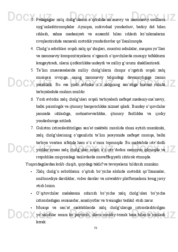 3. Pedagoglar   xalq   cholg’ularini   o’qitishda   an’anaviy   va   zamonaviy   usullarni
uyg’unlashtirmoqdalar.   Ayniqsa,   individual   yondashuv,   badiiy   did   bilan
ishlash,   sahna   madaniyati   va   ansambl   bilan   ishlash   ko’nikmalarini
rivojlantirishda samarali metodik yondashuvlar qo’llanilmoqda.
4. Cholg’u asboblari orqali xalq qo’shiqlari, mumtoz ashulalar, maqom yo’llari
va zamonaviy kompozitsiyalarni o’rganish o’quvchilarda musiqiy tafakkurni
kengaytiradi,  ularni ijodkorlikka undaydi va milliy g’ururni shakllantiradi.
5. Ta’lim   muassasalarida   milliy   cholg’ularni   chuqur   o’rgatish   orqali   xalq
musiqasi   rivojiga,   uning   zamonaviy   talqindagi   davomiyligiga   zamin
yaratiladi.   Bu   esa   yosh   avlodni   o’z   xalqining   san’atiga   hurmat   ruhida
tarbiyalashda muhim omildir.
6. Yosh avlodni xalq cholg’ulari orqali tarbiyalash nafaqat madaniy-ma’naviy,
balki psixologik va ijtimoiy barqarorlikka xizmat qiladi.  Bunday o’quvchilar
jamoada   ishlashga,   mehnatsevarlikka,   ijtimoiy   faollikka   va   ijodiy
yondashuvga intiladi.
7. Guliston ixtisoslashtirilgan san’at maktabi misolida shuni aytish mumkinki,
xalq   cholg’ularining   o’rganilishi   ta’lim   jarayonida   nafaqat   musiqa,   balki
tarbiya   vositasi   sifatida   ham   o’z   o’rnini   topmoqda.   Bu   maktabda   iste’dodli
yoshlar aynan xalq cholg’ulari orqali o’z iste’dodini namoyon qilmoqda va
respublika miqyosidagi tanlovlarda muvaffaqiyatli ishtirok etmoqda.
Yuqoridagilardan kelib chiqib, quyidagi taklif va tavsiyalarni bildirish mumkin:
 Xalq   cholg’u   asboblarini   o’qitish   bo’yicha   alohida   metodik   qo’llanmalar,
multimediya darsliklar, video darslar va interaktiv platformalarni keng joriy
etish lozim.
 O’qituvchilar   malakasini   oshirish   bo’yicha   xalq   cholg’ulari   bo’yicha
ixtisoslashgan seminarlar, amaliyotlar va treninglar tashkil etish zarur.
 Musiqa   va   san’at   maktablarida   xalq   cholg’ulariga   ixtisoslashtirilgan
yo’nalishlar sonini ko’paytirish, ularni moddiy-texnik baza bilan ta’minlash
kerak.
73 