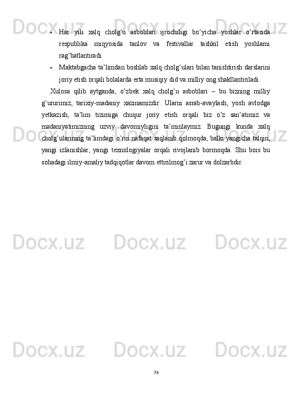  Har   yili   xalq   cholg’u   asboblari   ijrochiligi   bo’yicha   yoshlar   o’rtasida
respublika   miqyosida   tanlov   va   festivallar   tashkil   etish   yoshlarni
rag’batlantiradi.
 Maktabgacha ta’limdan boshlab xalq cholg’ulari bilan tanishtirish darslarini
joriy etish orqali bolalarda erta musiqiy did va milliy ong shakllantiriladi.
Xulosa   qilib   aytganda,   o’zbek   xalq   cholg’u   asboblari   –   bu   bizning   milliy
g’ururimiz,   tarixiy-madaniy   xazinamizdir.   Ularni   asrab-avaylash,   yosh   avlodga
yetkazish,   ta’lim   tizimiga   chuqur   joriy   etish   orqali   biz   o’z   san’atimiz   va
madaniyatimizning   uzviy   davomiyligini   ta’minlaymiz.   Bugungi   kunda   xalq
cholg’ularining ta’limdagi o’rni nafaqat saqlanib qolmoqda, balki yangicha talqin,
yangi   izlanishlar,   yangi   texnologiyalar   orqali   rivojlanib   bormoqda.   Shu   bois   bu
sohadagi ilmiy-amaliy tadqiqotlar davom ettirilmog’i zarur va dolzarbdir.
74 