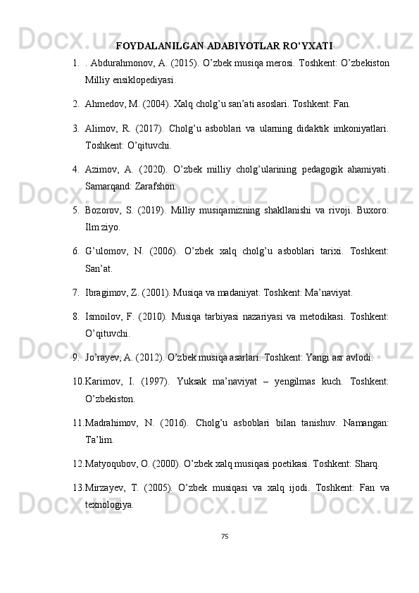 FOYDALANILGAN ADABIYOTLAR RO’YXATI
1. . Abdurahmonov, A. (2015).   O’zbek musiqa merosi . Toshkent: O’zbekiston
Milliy ensiklopediyasi.
2. Ahmedov, M. (2004).  Xalq cholg’u san’ati asoslari .  Toshkent: Fan.
3. Alimov,   R.   (2017).   Cholg’u   asboblari   va   ularning   didaktik   imkoniyatlari .
Toshkent: O’qituvchi.
4. Azimov,   A.   (2020).   O’zbek   milliy   cholg’ularining   pedagogik   ahamiyati .
Samarqand: Zarafshon.
5. Bozorov,   S.   (2019).   Milliy   musiqamizning   shakllanishi   va   rivoji .   Buxoro:
Ilm ziyo.
6. G’ulomov,   N.   (2006).   O’zbek   xalq   cholg’u   asboblari   tarixi .   Toshkent:
San’at.
7. Ibragimov, Z. (2001).  Musiqa va madaniyat .  Toshkent: Ma’naviyat.
8. Ismoilov,   F.   (2010).   Musiqa   tarbiyasi   nazariyasi   va   metodikasi .   Toshkent:
O’qituvchi.
9. Jo’rayev, A. (2012).  O’zbek musiqa asarlari .  Toshkent: Yangi asr avlodi.
10. Karimov,   I.   (1997).   Yuksak   ma’naviyat   –   yengilmas   kuch .   Toshkent:
O’zbekiston.
11. Madrahimov,   N.   (2016).   Cholg’u   asboblari   bilan   tanishuv .   Namangan:
Ta’lim.
12. Matyoqubov, O. (2000).  O’zbek xalq musiqasi poetikasi . Toshkent: Sharq.
13. Mirzayev,   T.   (2005).   O’zbek   musiqasi   va   xalq   ijodi .   Toshkent:   Fan   va
texnologiya.
75 