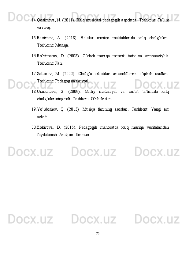 14. Qosimova, N. (2011).  Xalq musiqasi pedagogik aspektda .  Toshkent: Ta’lim
va rivoj.
15. Raximov,   A.   (2018).   Bolalar   musiqa   maktablarida   xalq   cholg’ulari .
Toshkent: Musiqa.
16. Ro’zimatov,   D.   (2008).   O’zbek   musiqa   merosi:   tarix   va   zamonaviylik .
Toshkent: Fan.
17. Sattorov,   M.   (2022).   Cholg’u   asboblari   ansambllarini   o’qitish   usullari .
Toshkent: Pedagog nashriyoti.
18. Usmonova,   G.   (2009).   Milliy   madaniyat   va   san’at   ta’limida   xalq
cholg’ularining roli .  Toshkent: O’zbekiston.
19. Yo’ldoshev,   Q.   (2013).   Musiqa   fanining   asoslari .   Toshkent:   Yangi   asr
avlodi.
20. Zokirova,   D.   (2015).   Pedagogik   mahoratda   xalq   musiqa   vositalaridan
foydalanish .  Andijon: Ilm nuri.
76 