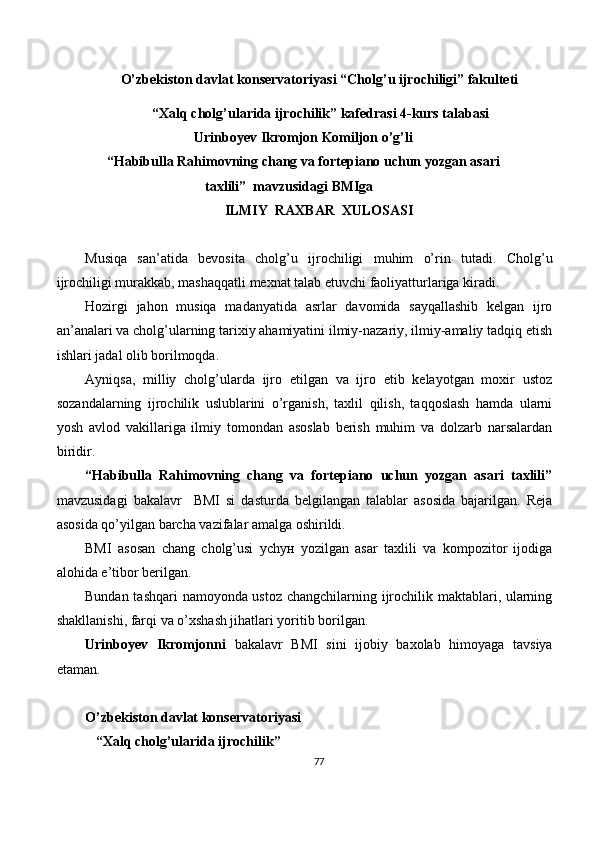 O’zbekiston davlat konservatoriyasi “Cholg ’ u ijrochiligi” fakulteti
 “Xalq cholg’ularida ijrochilik” kafedrasi 4-kurs talabasi 
Urinboyev Ikromjon Komiljon o’g’li
“Habibulla Rahimovning chang va fortepiano uchun yozgan asari
taxlili”    mavzusidagi BMIga
ILMIY  RAXBAR  XULOSASI
Musiqa   san’atida   bevosita   cholg’u   ijrochiligi   muhim   o’rin   tutadi.   Cholg’u
ijrochiligi murakkab, mashaqqatli mexnat talab etuvchi faoliyatturlariga kiradi.
Hozirgi   jahon   musiqa   madanyatida   asrlar   davomida   sayqallashib   kelgan   ijro
an’analari va cholg’ularning tarixiy ahamiyatini ilmiy-nazariy, ilmiy-amaliy tadqiq etish
ishlari jadal olib borilmoqda.
Ayniqsa,   milliy   cholg’ularda   ijro   etilgan   va   ijro   etib   kelayotgan   moxir   ustoz
sozandalarning   ijrochilik   uslublarini   o’rganish,   taxlil   qilish,   taqqoslash   hamda   ularni
yosh   avlod   vakillariga   ilmiy   tomondan   asoslab   berish   muhim   va   dolzarb   narsalardan
biridir. 
“Habibulla   Rahimovning   chang   va   fortepiano   uchun   yozgan   asari   taxlili”
mavzusidagi   bakalavr     BMI   si   dasturda   belgilangan   talablar   asosida   bajarilgan.   Reja
asosida qo’yilgan barcha vazifalar amalga oshirildi.
BMI   asosan   chang   cholg’usi   уchун   yozilgan   asar   taxlili   va   kompozitor   ijodiga
alohida e’tibor berilgan.
Bundan tashqari namoyonda ustoz changchilarning ijrochilik maktablari, ularning
shakllanishi, farqi va o’xshash jihatlari yoritib borilgan.
Urinboyev   Ikromjonni   bakalavr   BMI   sini   ijobiy   baxolab   himoyaga   tavsiya
etaman.
O’zbekiston davlat konservatoriyasi
    “Xalq cholg’ularida ijrochilik” 
77 