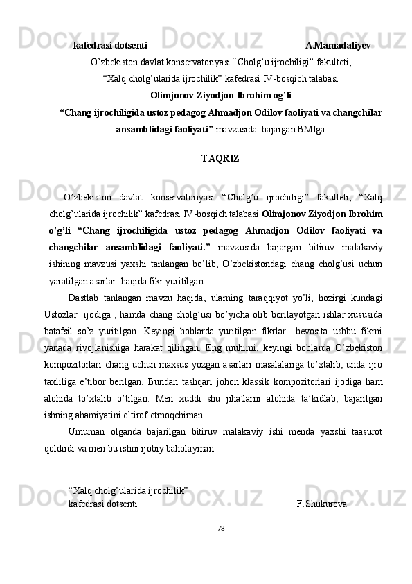       k a fedrasi dotsenti                                                                  A.Mamadaliyev
O’zbekiston davlat konservatoriyasi “Cholg’u ijrochiligi” fakulteti, 
“Xalq cholg’ularida ijrochilik” kafedrasi IV-bosqich talabasi  
Olimjonov Ziyodjon Ibrohim og’li
“ Chang ijrochiligida ustoz pedagog Ahmadjon Odilov faoliyati va changchilar
ansamblidagi faoliyati ”  mavzusida    bajargan BMIga
TAQRIZ
O’zbekiston   davlat   konservatoriyasi   “Cholg’u   ijrochiligi”   fakulteti,   “Xalq
cholg’ularida ijrochilik” kafedrasi IV-bosqich talabasi  Olimjonov Ziyodjon Ibrohim
o’g’li   “ Chang   ijrochiligida   ustoz   pedagog   Ahmadjon   Odilov   faoliyati   va
changchilar   ansamblidagi   faoliyati. ”   mavzusida   bajargan   bitiruv   malakaviy
ishining   mavzusi   yaxshi   tanlangan   bo’lib,   O’zbekistondagi   chang   cholg’usi   uchun
yaratilgan asarlar  haqida fikr yuritilgan.
Dastlab   tanlangan   mavzu   haqida,   ularning   taraqqiyot   yo’li,   hozirgi   kundagi
Ustozlar    ijodiga  , hamda  chang  cholg’usi  bo’yicha  olib  borilayotgan  ishlar   xususida
batafsil   so’z   yuritilgan.   Keyingi   boblarda   yuritilgan   fikrlar     bevosita   ushbu   fikrni
yanada   rivojlanishiga   harakat   qilingan.   Eng   muhimi,   keyingi   boblarda   O’zbekiston
kompozitorlari   chang   uchun   maxsus   yozgan   asarlari   masalalariga   to’xtalib,   unda   ijro
taxliliga   e’tibor   berilgan.   Bundan   tashqari   johon   klassik   kompozitorlari   ijodiga   ham
alohida   to’xtalib   o’tilgan.   Men   xuddi   shu   jihatlarni   alohida   ta’kidlab,   bajarilgan
ishning ahamiyatini e’tirof etmoqchiman. 
Umuman   olganda   bajarilgan   bitiruv   malakaviy   ishi   menda   yaxshi   taasurot
qoldirdi va men bu ishni ijobiy baholayman.
“Xalq cholg’ularida ijrochilik” 
kafedrasi dotsenti                                                                  F.Shukurova
78 