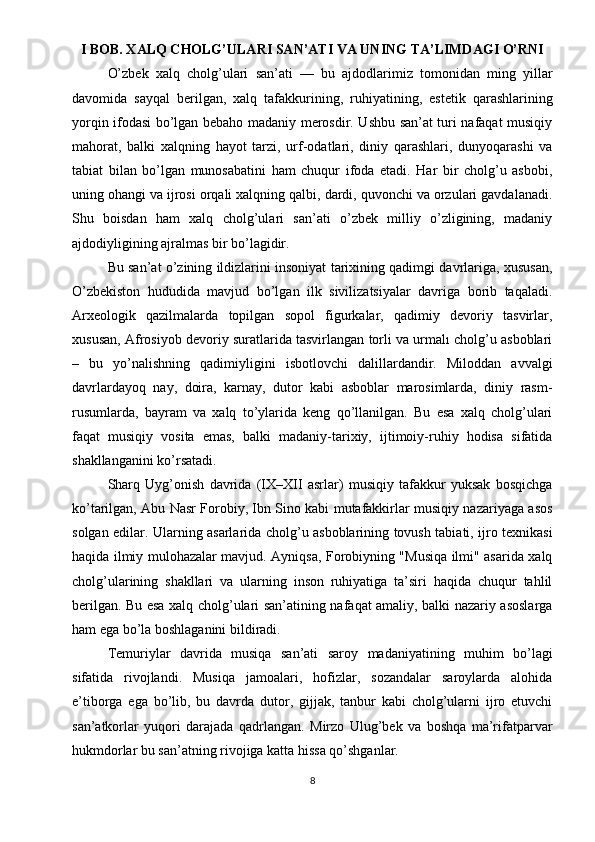I BOB. XALQ CHOLG’ULARI SAN’ATI VA UNING TA’LIMDAGI O’RNI
O’zbek   xalq   cholg’ulari   san’ati   —   bu   ajdodlarimiz   tomonidan   ming   yillar
davomida   sayqal   berilgan,   xalq   tafakkurining,   ruhiyatining,   estetik   qarashlarining
yorqin ifodasi bo’lgan bebaho madaniy merosdir. Ushbu san’at turi nafaqat musiqiy
mahorat,   balki   xalqning   hayot   tarzi,   urf-odatlari,   diniy   qarashlari,   dunyoqarashi   va
tabiat   bilan   bo’lgan   munosabatini   ham   chuqur   ifoda   etadi.   Har   bir   cholg’u   asbobi,
uning ohangi va ijrosi orqali xalqning qalbi, dardi, quvonchi va orzulari gavdalanadi.
Shu   boisdan   ham   xalq   cholg’ulari   san’ati   o’zbek   milliy   o’zligining,   madaniy
ajdodiyligining ajralmas bir bo’lagidir.
Bu san’at o’zining ildizlarini insoniyat tarixining qadimgi davrlariga, xususan,
O’zbekiston   hududida   mavjud   bo’lgan   ilk   sivilizatsiyalar   davriga   borib   taqaladi.
Arxeologik   qazilmalarda   topilgan   sopol   figurkalar,   qadimiy   devoriy   tasvirlar,
xususan, Afrosiyob devoriy suratlarida tasvirlangan torli va urmalı cholg’u asboblari
–   bu   yo’nalishning   qadimiyligini   isbotlovchi   dalillardandir.   Miloddan   avvalgi
davrlardayoq   nay,   doira,   karnay,   dutor   kabi   asboblar   marosimlarda,   diniy   rasm-
rusumlarda,   bayram   va   xalq   to’ylarida   keng   qo’llanilgan.   Bu   esa   xalq   cholg’ulari
faqat   musiqiy   vosita   emas,   balki   madaniy-tarixiy,   ijtimoiy-ruhiy   hodisa   sifatida
shakllanganini ko’rsatadi.
Sharq   Uyg’onish   davrida   (IX–XII   asrlar)   musiqiy   tafakkur   yuksak   bosqichga
ko’tarilgan, Abu Nasr Forobiy, Ibn Sino kabi mutafakkirlar musiqiy nazariyaga asos
solgan edilar. Ularning asarlarida cholg’u asboblarining tovush tabiati, ijro texnikasi
haqida ilmiy mulohazalar mavjud. Ayniqsa, Forobiyning "Musiqa ilmi" asarida xalq
cholg’ularining   shakllari   va   ularning   inson   ruhiyatiga   ta’siri   haqida   chuqur   tahlil
berilgan. Bu esa xalq cholg’ulari san’atining nafaqat amaliy, balki nazariy asoslarga
ham ega bo’la boshlaganini bildiradi.
Temuriylar   davrida   musiqa   san’ati   saroy   madaniyatining   muhim   bo’lagi
sifatida   rivojlandi.   Musiqa   jamoalari,   hofizlar,   sozandalar   saroylarda   alohida
e’tiborga   ega   bo’lib,   bu   davrda   dutor,   gijjak,   tanbur   kabi   cholg’ularni   ijro   etuvchi
san’atkorlar   yuqori   darajada   qadrlangan.   Mirzo   Ulug’bek   va   boshqa   ma’rifatparvar
hukmdorlar bu san’atning rivojiga katta hissa qo’shganlar.
8 