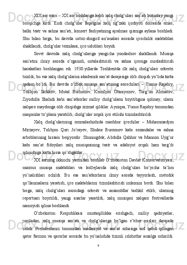 XIX asr oxiri – XX asr boshlariga kelib xalq cholg’ulari san’ati butunlay yangi
bosqichga   kirdi.   Endi   cholg’ular   faqatgina   xalq   og’zaki   ijodiyoti   doirasida   emas,
balki   teatr   va  sahna   san’ati,  konsert   faoliyatining  ajralmas   qismiga  aylana   boshladi.
Shu   bilan   birga,   bu   davrda   ustoz-shogird   an’analari   asosida   ijrochilik   maktablari
shakllandi, cholg’ular texnikasi, ijro uslublari boyidi.
Sovet   davrida   xalq   cholg’ulariga   yangicha   yondashuv   shakllandi.   Musiqa
san’atini   ilmiy   asosda   o’rganish,   notalashtirish   va   sahna   ijrosiga   moslashtirish
harakatlari   boshlangan   edi.   1930-yillarda   Toshkentda   ilk   xalq   cholg’ulari   orkestri
tuzildi, bu esa xalq cholg’ularini akademik san’at darajasiga olib chiqish yo’lida katta
qadam   bo’ldi.   Bu   davrda   o’zbek   musiqa   san’atining   asoschilari   –   Yunus   Rajabiy,
Tolibjon   Sadikov,   Mutal   Burhonov,   Komiljon   Otaniyozov,   Turg’un   Alimatov,
Ziyodulla   Shahidi   kabi   san’atkorlar   milliy   cholg’ularni   boyitibgina   qolmay,   ularni
xalqaro maydonga olib chiqishga xizmat qildilar. Ayniqsa, Yunus Rajabiy tomonidan
maqomlar to’plami yaratilib, cholg’ular orqali ijro etilishi tizimlashtirildi.
Xalq   cholg’ularining   ommalashishida   mashhur   ijrochilar   –   Muhammadjon
Mirzayev,   Tolibjon   Qori   Jo’rayev,   Shukur   Burxonov   kabi   sozandalar   va   sahna
arboblarining   hissasi   beqiyosdir.   Shuningdek,   Abdulla   Qahhor   va   Mannon   Uyg’ur
kabi   san’at   fidoyilari   xalq   musiqasining   teatr   va   adabiyot   orqali   ham   targ’ib
qilinishiga katta hissa qo’shganlar.
XX   asrning   ikkinchi   yarmidan   boshlab   O’zbekiston   Davlat   Konservatoriyasi,
maxsus   musiqa   maktablari   va   kollejlarida   xalq   cholg’ulari   bo’yicha   ta’lim
yo’nalishlari   ochildi.   Bu   esa   san’atkorlarni   ilmiy   asosda   tayyorlash,   metodik
qo’llanmalarni   yaratish,   ijro   maktablarini   tizimlashtirish   imkonini   berdi.   Shu   bilan
birga,   xalq   cholg’ulari   asosidagi   orkestr   va   ansambllar   tashkil   etilib,   ularning
repertuari   boyitildi,   yangi   asarlar   yaratildi,   xalq   musiqasi   xalqaro   festivallarda
namoyish qilina boshlandi.
O’zbekiston   Respublikasi   mustaqillikka   erishgach,   milliy   qadriyatlar,
jumladan,   xalq   musiqa   san’ati   va   cholg’ulariga   bo’lgan   e’tibor   mislsiz   darajada
oshdi.   Prezidentimiz   tomonidan   madaniyat   va   san’at   sohasiga   oid   qabul   qilingan
qator   farmon   va   qarorlar   asosida   bu   yo’nalishda   tizimli   islohotlar   amalga   oshirildi.
9 