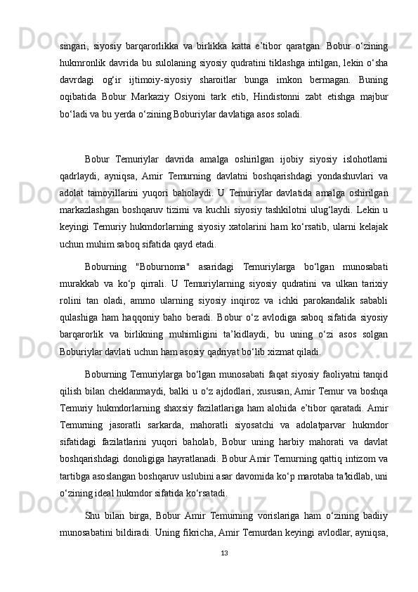 singari,   siyosiy   barqarorlikka   va   birlikka   katta   e’tibor   qaratgan.   Bobur   o‘zining
hukmronlik davrida bu sulolaning siyosiy qudratini tiklashga intilgan, lekin o‘sha
davrdagi   og‘ir   ijtimoiy-siyosiy   sharoitlar   bunga   imkon   bermagan.   Buning
oqibatida   Bobur   Markaziy   Osiyoni   tark   etib,   Hindistonni   zabt   etishga   majbur
bo‘ladi va bu yerda o‘zining Boburiylar davlatiga asos soladi.
Bobur   Temuriylar   davrida   amalga   oshirilgan   ijobiy   siyosiy   islohotlarni
qadrlaydi,   ayniqsa,   Amir   Temurning   davlatni   boshqarishdagi   yondashuvlari   va
adolat   tamoyillarini   yuqori   baholaydi.   U   Temuriylar   davlatida   amalga   oshirilgan
markazlashgan   boshqaruv  tizimi   va  kuchli   siyosiy   tashkilotni   ulug‘laydi.  Lekin  u
keyingi   Temuriy   hukmdorlarning   siyosiy   xatolarini   ham   ko‘rsatib,   ularni   kelajak
uchun muhim saboq sifatida qayd etadi.
Boburning   "Boburnoma"   asaridagi   Temuriylarga   bo‘lgan   munosabati
murakkab   va   ko‘p   qirrali.   U   Temuriylarning   siyosiy   qudratini   va   ulkan   tarixiy
rolini   tan   oladi,   ammo   ularning   siyosiy   inqiroz   va   ichki   parokandalik   sababli
qulashiga   ham   haqqoniy   baho   beradi.   Bobur   o‘z   avlodiga   saboq   sifatida   siyosiy
barqarorlik   va   birlikning   muhimligini   ta’kidlaydi,   bu   uning   o‘zi   asos   solgan
Boburiylar davlati uchun ham asosiy qadriyat bo‘lib xizmat qiladi.
Boburning Temuriylarga bo‘lgan munosabati  faqat siyosiy faoliyatni  tanqid
qilish bilan cheklanmaydi, balki  u o‘z ajdodlari, xususan, Amir  Temur  va boshqa
Temuriy   hukmdorlarning   shaxsiy   fazilatlariga   ham   alohida   e’tibor   qaratadi.  Amir
Temurning   jasoratli   sarkarda,   mahoratli   siyosatchi   va   adolatparvar   hukmdor
sifatidagi   fazilatlarini   yuqori   baholab,   Bobur   uning   harbiy   mahorati   va   davlat
boshqarishdagi  donoligiga hayratlanadi. Bobur Amir Temurning qattiq intizom va
tartibga asoslangan boshqaruv uslubini asar davomida ko‘p marotaba ta'kidlab, uni
o‘zining ideal hukmdor sifatida ko‘rsatadi.
Shu   bilan   birga,   Bobur   Amir   Temurning   vorislariga   ham   o‘zining   badiiy
munosabatini bildiradi. Uning fikricha, Amir Temurdan keyingi avlodlar, ayniqsa,
13 