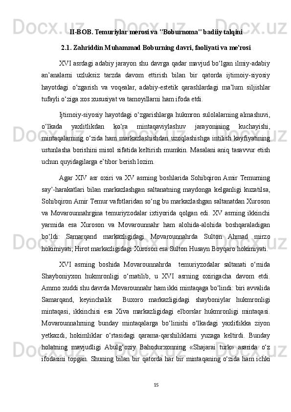 II-BOB. Temuriylar merosi va "Boburnoma" badiiy talqini
2.1. Zahriddin Muhammad Boburning davri, faoliyati va me'rosi
XVI asrdagi adabiy jarayon shu davrga qadar mavjud bo‘lgan ilmiy-adabiy
an’analarni   uzluksiz   tarzda   davom   ettirish   bilan   bir   qatorda   ijtimoiy-siyosiy
hayotdagi   o‘zgarish   va   voqealar,   adabiy-estetik   qarashlardagi   ma’lum   siljishlar
tufayli o‘ziga xos xususiyat va tamoyillarni ham ifoda etdi.
Ijtimoiy-siyosiy hayotdagi o‘zgarishlarga hukmron sulolalarning almashuvi,
o‘lkada   yaxlitlikdan   ko‘ra   mintaqaviylashuv   jarayonining   kuchayishi,
mintaqalarning   o‘zida   ham   markazlashishdan   uzoqlashishga   intilish   kayfiyatining
ustunlasha borishini misol sifatida keltirish mumkin. Masalani aniq tasavvur etish
uchun quyidagilarga e’tibor berish lozim.
Agar   XIV  asr   oxiri   va   XV  asrning   boshlarida   Sohibqiron  Amir  Temurning
say’-harakatlari   bilan   markazlashgan   saltanatning   maydonga   kelganligi   kuzatilsa,
Sohibqiron Amir Temur vafotlaridan so‘ng bu markazlashgan saltanatdan Xuroson
va   Movarounnahrgina   temuriyzodalar   ixtiyorida   qolgan   edi.   XV  asrning   ikkinchi
yarmida   esa   Xuroson   va   Movarounnahr   ham   alohida-alohida   boshqaraladigan
bo‘ldi:   Samarqand   markazligidagi   Movarounnahrda   Sulton   Ahmad   mirzo
hokimiyati; Hirot markazligidagi Xuroson esa Sulton Husayn Boyqaro hokimiyati.
XVI   asrning   boshida   Movarounnahrda     temuriyzodalar   saltanati   o‘rnida
Shayboniyxon   hukmronligi   o‘rnatilib,   u   XVI   asrning   oxirigacha   davom   etdi.
Ammo xuddi shu davrda Movarounnahr ham ikki mintaqaga bo‘lindi: biri avvalida
Samarqand,   keyinchalik     Buxoro   markazligidagi   shayboniylar   hukmronligi
mintaqasi,   ikkinchisi   esa   Xiva   markazligidagi   elborslar   hukmronligi   mintaqasi.
Movarounnahrning   bunday   mintaqalarga   bo‘linishi   o‘lkadagi   yaxlitlikka   ziyon
yetkazdi,   hokimliklar   o‘rtasidagi   qarama-qarshiliklarni   yuzaga   keltirdi.   Bunday
holatning   mavjudligi   Abulg‘oziy   Bahodurxonning   «Shajarai   turk»   asarida   o‘z
ifodasini  topgan.  Shuning bilan  bir   qatorda  har  bir  mintaqaning  o‘zida  ham   ichki
15 