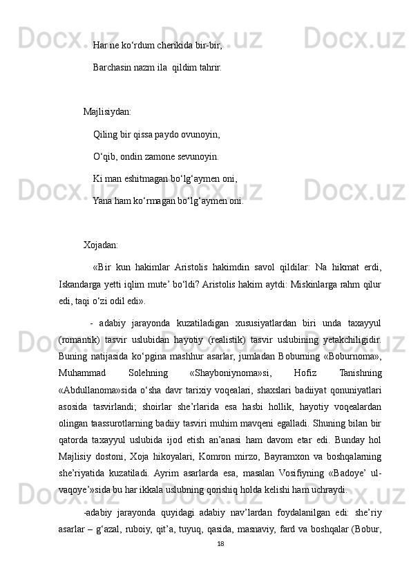     Har ne ko‘rdum cherikida bir-bir,
    Barchasin nazm ila  qildim tahrir.
Majlisiydan:
    Qiling bir qissa paydo ovunoyin,
    O‘qib, ondin zamone sevunoyin.
    Ki man eshitmagan bo‘lg‘aymen oni,
    Yana ham ko‘rmagan bo‘lg‘aymen oni.
Xojadan:
    «Bir   kun   hakimlar   Aristolis   hakimdin   savol   qildilar:   Na   hikmat   erdi,
Iskandarga yetti iqlim mute’ bo‘ldi? Aristolis hakim aytdi: Miskinlarga rahm qilur
edi, taqi o‘zi odil edi».
  -   adabiy   jarayonda   kuzatiladigan   xususiyatlardan   biri   unda   taxayyul
(romantik)   tasvir   uslubidan   hayotiy   (realistik)   tasvir   uslubining   yetakchiligidir.
Buning   natijasida   ko‘pgina   mashhur   asarlar,   jumladan   Boburning   «Boburnoma»,
Muhammad   Solehning   «Shayboniynoma»si,   Hofiz   Tanishning
«Abdullanoma»sida   o‘sha   davr   tarixiy   voqealari,   shaxslari   badiiyat   qonuniyatlari
asosida   tasvirlandi;   shoirlar   she’rlarida   esa   hasbi   hollik,   hayotiy   voqealardan
olingan taassurotlarning badiiy tasviri muhim mavqeni egalladi. Shuning bilan bir
qatorda   taxayyul   uslubida   ijod   etish   an’anasi   ham   davom   etar   edi.   Bunday   hol
Majlisiy   dostoni,   Xoja   hikoyalari,   Komron   mirzo,   Bayramxon   va   boshqalarning
she’riyatida   kuzatiladi.   Ayrim   asarlarda   esa,   masalan   Vosifiyning   «Badoye’   ul-
vaqoye’»sida bu har ikkala uslubning qorishiq holda kelishi ham uchraydi.
-adabiy   jarayonda   quyidagi   adabiy   nav’lardan   foydalanilgan   edi:   she’riy
asarlar – g‘azal, ruboiy, qit’a, tuyuq, qasida, masnaviy, fard va boshqalar (Bobur,
18 