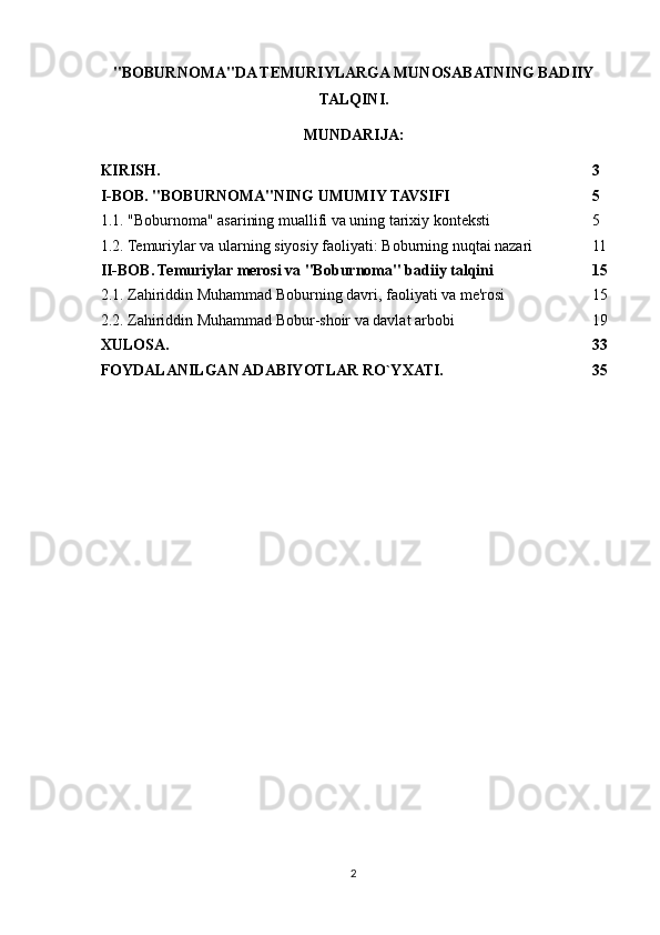 "BOBURNOMA"DA TEMURIYLARGA MUNOSABATNING BADIIY
TALQINI.
MUNDARIJA:
KIRISH. 3
I-BOB. "BOBURNOMA"NING UMUMIY TAVSIFI 5
1.1. "Boburnoma" asarining muallifi va uning tarixiy konteksti 5
1.2. Temuriylar va ularning siyosiy faoliyati: Boburning nuqtai nazari 11
II-BOB. Temuriylar merosi va "Boburnoma" badiiy talqini 15
2.1. Zahiriddin Muhammad Boburning davri, faoliyati va me'rosi 15
2.2. Zahiriddin Muhammad Bobur-shoir va davlat arbobi 19
XULOSA. 33
FOYDALANILGAN ADABIYOTLAR RO`YXATI. 35
2 