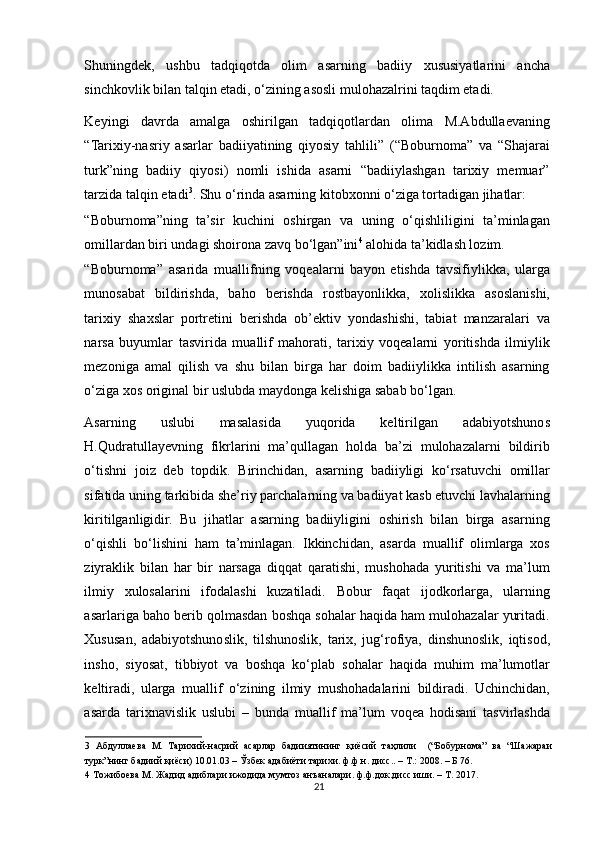 Shuningdek,   ushbu   tadqiqotda   olim   asarning   badiiy   xususiyatlarini   ancha
sinchkovlik bilan talqin etadi, o‘zining asosli mulohazalrini taqdim etadi. 
Keyingi   davrda   amalga   oshirilgan   tadqiqotlardan   olima   M.Abdullaevaning
“Tarixiy-nasriy   asarlar   badiiyatining   qiyosiy   tahlili”   (“Boburnoma”   va   “Shajarai
turk”ning   badiiy   qiyosi)   nomli   ishida   asarni   “badiiylashgan   tarixiy   memuar”
tarzida talqin etadi 3
. Shu o‘rinda asarning kitobxonni o‘ziga tortadigan jihatlar: 
“Boburnoma”ning   ta’sir   kuchini   oshirgan   va   uning   o‘qishliligini   ta’minlagan
omillardan biri undagi shoirona zavq bo‘lgan”ini 4
 alohida ta’kidlash lozim. 
“Boburnoma”   asarida   muallifning   voqealarni   bayon   etishda   tavsifiylikka,   ularga
munosabat   bildirishda,   baho   berishda   rostbayonlikka,   xolislikka   asoslanishi,
tarixiy   shaxslar   portretini   berishda   ob’ektiv   yondashishi,   tabiat   manzaralari   va
narsa   buyumlar   tasvirida   muallif   mahorati,   tarixiy   voqealarni   yoritishda   ilmiylik
mezoniga   amal   qilish   va   shu   bilan   birga   har   doim   badiiylikka   intilish   asarning
o‘ziga xos original bir uslubda maydonga kelishiga sabab bo‘lgan.   
Asarning   uslubi   masalasida   yuqorida   keltirilgan   adabiyotshunos
H.Qudratullayevning   fikrlarini   ma’qullagan   holda   ba’zi   mulohazalarni   bildirib
o‘tishni   joiz   deb   topdik.   Birinchidan,   asarning   badiiyligi   ko‘rsatuvchi   omillar
sifatida uning tarkibida she’riy parchalarning va badiiyat kasb etuvchi lavhalarning
kiritilganligidir.   Bu   jihatlar   asarning   badiiyligini   oshirish   bilan   birga   asarning
o‘qishli   bo‘lishini   ham   ta’minlagan.   Ikkinchidan,   asarda   muallif   olimlarga   xos
ziyraklik   bilan   har   bir   narsaga   diqqat   qaratishi,   mushohada   yuritishi   va   ma’lum
ilmiy   xulosalarini   ifodalashi   kuzatiladi.   Bobur   faqat   ijodkorlarga,   ularning
asarlariga baho berib qolmasdan boshqa sohalar haqida ham mulohazalar yuritadi.
Xususan,   adabiyotshunoslik,   tilshunoslik,   tarix,   jug‘rofiya,   dinshunoslik,   iqtisod,
insho,   siyosat,   tibbiyot   va   boshqa   ko‘plab   sohalar   haqida   muhim   ma’lumotlar
keltiradi,   ularga   muallif   o‘zining   ilmiy   mushohadalarini   bildiradi.   Uchinchidan,
asarda   tarixnavislik   uslubi   –   bunda   muallif   ma’lum   voqea   hodisani   tasvirlashda
3   Абдуллаева   М.   Тарихий-насрий   асарлар   бадииятининг   қиёсий   таҳлили     (“Бобурнома”   ва   “Шажараи
турк”нинг бадиий қиёси) 10.01.03 – Ўзбек адабиёти тарихи. ф.ф.н. дисс.. – Т.: 2008. – Б 76. 
4  Тожибоева М. Жадид адиблари ижодида мумтоз анъаналари. ф.ф.док.дисс иши. – Т. 2017. 
21 