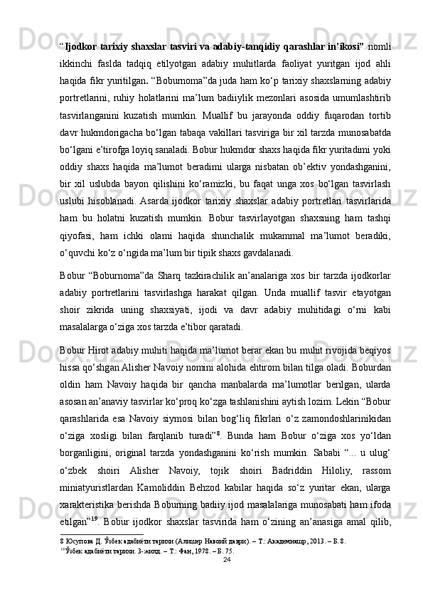 “ Ijodkor tarixiy shaxslar tasviri va adabiy-tanqidiy qarashlar in’ikosi”   nomli
ikkinchi   faslda   tadqiq   etilyotgan   adabiy   muhitlarda   faoliyat   yuritgan   ijod   ahli
haqida fikr yuritilgan .   “Boburnoma”da juda ham ko‘p tarixiy shaxslarning adabiy
portretlarini,   ruhiy   holatlarini   ma’lum   badiiylik   mezonlari   asosida   umumlashtirib
tasvirlanganini   kuzatish   mumkin.   Muallif   bu   jarayonda   oddiy   fuqarodan   tortib
davr hukmdorigacha bo‘lgan tabaqa vakillari tasviriga bir xil tarzda munosabatda
bo‘lgani e’tirofga loyiq sanaladi. Bobur hukmdor shaxs haqida fikr yuritadimi yoki
oddiy   shaxs   haqida   ma’lumot   beradimi   ularga   nisbatan   ob’ektiv   yondashganini,
bir   xil   uslubda   bayon   qilishini   ko‘ramizki,   bu   faqat   unga   xos   bo‘lgan   tasvirlash
uslubi   hisoblanadi.  Asarda   ijodkor   tarixiy   shaxslar   adabiy   portretlari   tasvirlarida
ham   bu   holatni   kuzatish   mumkin.   Bobur   tasvirlayotgan   shaxsning   ham   tashqi
qiyofasi,   ham   ichki   olami   haqida   shunchalik   mukammal   ma’lumot   beradiki,
o‘quvchi ko‘z o‘ngida ma’lum bir tipik shaxs gavdalanadi. 
Bobur   “Boburnoma”da   Sharq   tazkirachilik   an’analariga   xos   bir   tarzda   ijodkorlar
adabiy   portretlarini   tasvirlashga   harakat   qilgan.   Unda   muallif   tasvir   etayotgan
shoir   zikrida   uning   shaxsiyati,   ijodi   va   davr   adabiy   muhitidagi   o‘rni   kabi
masalalarga o‘ziga xos tarzda e’tibor qaratadi.  
Bobur Hirot adabiy muhiti haqida ma’lumot berar ekan bu muhit rivojida beqiyos
hissa qo‘shgan Alisher Navoiy nomini alohida ehtirom bilan tilga oladi. Boburdan
oldin   ham   Navoiy   haqida   bir   qancha   manbalarda   ma’lumotlar   berilgan,   ularda
asosan an’anaviy tasvirlar ko‘proq ko‘zga tashlanishini aytish lozim. Lekin “Bobur
qarashlarida   esa   Navoiy   siymosi   bilan   bog‘liq   fikrlari   o‘z   zamondoshlarinikidan
o‘ziga   xosligi   bilan   farqlanib   turadi” 8
.   Bunda   ham   Bobur   o‘ziga   xos   yo‘ldan
borganligini,   original   tarzda   yondashganini   ko‘rish   mumkin.   Sababi   “...   u   ulug‘
o‘zbek   shoiri   Alisher   Navoiy,   tojik   shoiri   Badriddin   Hiloliy,   rassom
miniatyuristlardan   Kamoliddin   Behzod   kabilar   haqida   so‘z   yuritar   ekan,   ularga
xarakteristika berishda Boburning badiiy ijod masalalariga munosabati ham ifoda
etilgan” 19
.   Bobur   ijodkor   shaxslar   tasvirida   ham   o‘zining   an’anasiga   amal   qilib,
8  Юсупова Д. Ўзбек адабиёти тарихи (Алишер Навоий даври). – Т.: Академнашр, 2013. – Б. 8. 
19
Ўзбек адабиёти тарихи. 3-жилд. – Т.: Фан, 1978. – Б. 75. 
24 