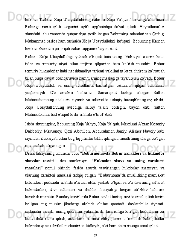 ko'radi. Tushida Xoja Ubaydullohning nabirasi  Xoja Ya'qub fath va g'alaba  hozir
Boburga   nasib   qilib   turganini   aytib   uyg'onishga   da'vat   qiladi.   Hayratlanarlisi
shundaki,  shu   zamonda  qutqarishga   yetib  kelgan  Boburning  odamlaridan   Qutlug'
Muhammad barlos ham tushuida Xo'ja Ubaydullohni ko'rgani, Boburning Karnon
kentida ekanidan pir orqali xabar topganini bayon etadi.  
Bobur     Xo'ja   Ubaydullohga   yuksak   e’tiqodi   bois   uning   “Volidiya”   asarini   katta
ixlos   va   samimiy   niyat   bilan   tarjima   qilganida   ham   ko’rish   mumkin.   Bobur
temuriy hukmdorlar kabi naqshbandiya tariqati vakillariga katta ehtirom ko’rsatish
bilan birga davlat boshqaruvida ham ularning maslagiga tayanib ish ko’radi. Bobur
Xoja   Ubaydulloh   va   uning   avlodlarini   kamsitgan,   behurmat   qilgan   odamlarni
yoqlamaydi.   O'z   amakisi   bo'lsa-da,   Samarqand   taxtiga   o'tirgan   Sulton
Mahmudxonning  adolatsiz  siyosati   va  saltanatda  axloqiy  buzuqlikning  avj  olishi,
Xoja   Ubaydullohning   avlodiga   salbiy   ta’siri   borligini   bayon   etib,   Sulton
Mahmudxonni bad e'tiqod kishi sifatida e’tirof etadi. 
Ishda shuningdek, Boburning Xoja Yahyo, Xoja Ya’qub, Maxdumi A’zam Kosoniy
Dahbediy,   Mavlonoyi   Qozi  Abdulloh,  Abdurahmon   Jomiy,  Alisher   Navoiy   kabi
siymolar shaxsiyati bilan bog’liq jihatlar tahlil qilingan, muallifning ularga bo’lgan
munosabati o’rganilgan 
Dissertatsiyaning uchinchi bobi   “Boburnoma»da Bobur xarakteri va hukmdor
shaxslar   tasviri”   deb   nomlangan.   “Hukmdor   shaxs   va   uning   xarakteri
masalasi”   nomli   birinchi   faslda   asarda   tasvirlangan   hukdorlar   shaxsiyati   va
ularning xarakteri masalasi tadqiq etilgan. “Boburnoma”da muallifning mamlakat
hukmdori, podshohi sifatida o‘zidan oldin yashab o‘tgan va o‘z davrining saltanat
hukmdorlari,   davr   sultonlari   va   shohlar   faoliyatiga   bergan   ob’ektiv   bahosini
kuzatish mumkin. Bunday tasvirlarda Bobur davlat boshqaruvida amal qilish lozim
bo‘lgan   eng   muhim   jihatlarga   alohida   e’tibor   qaratadi,   davlatchilik   siyosati,
saltanatni   asrash,   uning   qudratini   yuksaltirish,   tasarrufiga   kiritgan   hududlarni   bir
butunlikda   idora   qilish,   askarlarni   hamma   ehtiyojlarini   ta’minlash   kabi   jihatlar
hukmdorga xos fazilatlar ekanini ta’kidlaydi, o‘zi ham doim shunga amal qiladi. 
27 