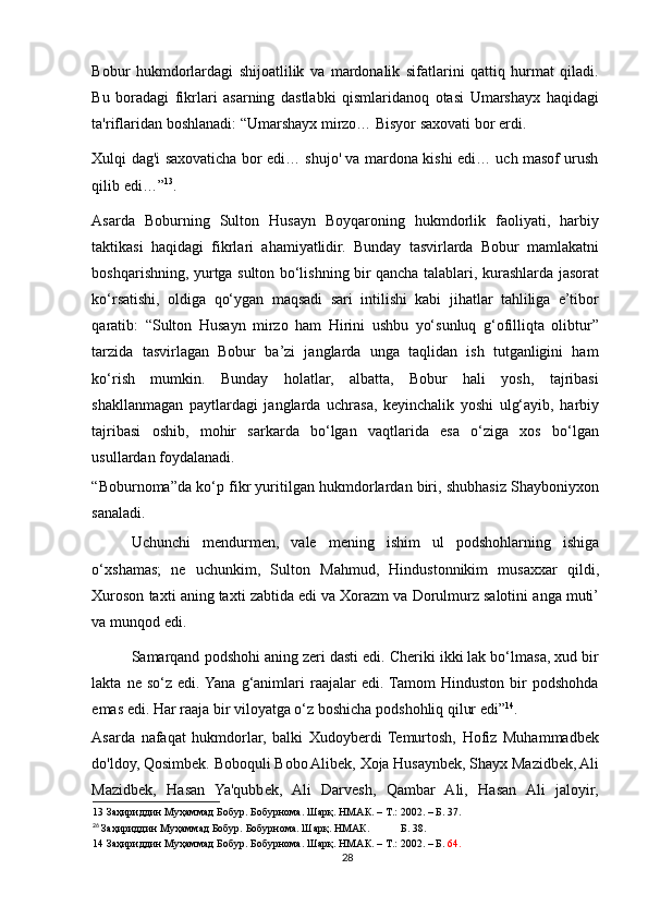 Bobur   hukmdorlardagi   shijoatlilik   va   mardonalik   sifatlarini   qattiq   hurmat   qiladi.
Bu   boradagi   fikrlari   asarning   dastlabki   qismlaridanoq   otasi   Umarshayx   haqidagi
ta'riflaridan boshlanadi: “Umarshayx mirzo… Bisyor saxovati bor erdi. 
Xulqi dag'i saxovaticha bor edi… shujo' va mardona kishi edi… uch masof urush
qilib edi…” 13
.  
Asarda   Boburning   Sulton   Husayn   Boyqaroning   hukmdorlik   faoliyati,   harbiy
taktikasi   haqidagi   fikrlari   ahamiyatlidir.   Bunday   tasvirlarda   Bobur   mamlakatni
boshqarishning, yurtga sulton bo‘lishning bir qancha talablari, kurashlarda jasorat
ko‘rsatishi,   oldiga   qo‘ygan   maqsadi   sari   intilishi   kabi   jihatlar   tahliliga   e’tibor
qaratib:   “Sulton   Husayn   mirzo   ham   Hirini   ushbu   yo‘sunluq   g‘ofilliqta   olibtur”
tarzida   tasvirlagan   Bobur   ba’zi   janglarda   unga   taqlidan   ish   tutganligini   ham
ko‘rish   mumkin.   Bunday   holatlar,   albatta,   Bobur   hali   yosh,   tajribasi
shakllanmagan   paytlardagi   janglarda   uchrasa,   keyinchalik   yoshi   ulg‘ayib,   harbiy
tajribasi   oshib,   mohir   sarkarda   bo‘lgan   vaqtlarida   esa   o‘ziga   xos   bo‘lgan
usullardan foydalanadi. 
“Boburnoma”da ko‘p fikr yuritilgan hukmdorlardan biri, shubhasiz Shayboniyxon
sanaladi. 
Uchunchi   mendurmen ,   vale   mening   ishim   ul   podshohlarning   ishiga
o ‘ xshamas ;   ne   uchunkim ,   Sulton   Mahmud ,   Hindustonnikim   musaxxar   qildi ,
Xuroson   taxti   aning   taxti   zabtida   edi   va   Xorazm   va   Dorulmurz   salotini   anga   muti ’
va   munqod   edi . 
Samarqand podshohi aning zeri dasti edi. Cheriki ikki lak bo‘lmasa, xud bir
lakta   ne   so‘z   edi.  Yana   g‘animlari   raajalar   edi.  Tamom   Hinduston   bir   podshohda
emas edi. Har raaja bir viloyatga o‘z boshicha podshohliq qilur edi” 14
. 
Asarda   nafaqat   hukmdorlar,   balki   Xudoyberdi   Temurtosh,   Hofiz   Muhammadbek
do'ldoy, Qosimbek. Boboquli Bobo Alibek, Xoja Husaynbek, Shayx Mazidbek, Ali
Mazidbek,   Hasan   Ya'qubbek,   Ali   Darvesh,   Qambar   Ali,   Hasan   Ali   jaloyir,
13  Заҳириддин Муҳаммад Бобур. Бобурнома. Шарқ. НМАК. – Т.: 2002. – Б. 37.  
26
  Заҳириддин Муҳаммад Бобур. Бобурнома. Шарқ. НМАК.  Б. 38.  
14  Заҳириддин Муҳаммад Бобур. Бобурнома. Шарқ. НМАК. – Т.: 2002. – Б.  64.  
28 