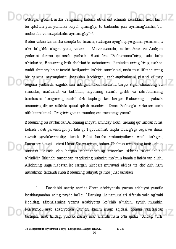 o'lturgan   g'ozi.  Barcha Tengrining   kalomi   oti-la   ont   ichmak   kerakkim,  hech   kim
bu   qitoldin   yuz   yondirur   xayol   qilmag'ay,   to   badandin   joni   ayrilmag'uncha,   bu
muhoraba va muqotaladin ayrilmag'ay” 16
.  
Bobur vatanidan ancha uzoqda bo’lmasin, sudragan oyog‘i qayergacha yetmasin, u
o’zi   to’g’ilib   o’sgan   yurti,   vatani   –   Movarounnahr,   so‘lim   Axsi   va   Andijon
yerlarini   doimo   qo‘msab   yashadi.   Buni   biz   “Boburnoma”ning   juda   ko’p
o’rinlarida,   Boburning   lirik   she’rlarida   uchratamiz.   Jumladan   uning   bir   g’azalida
xuddi shunday holat tasviri berilganini ko’rish mumkinki, unda muallif taqdirning
bir   qancha   nayranglarini   boshidan   kechirgan,   azob-uqubatlarini   pisand   qilmay
begona   yurtlarda   ezgulik   sari   intilgan,   ulkan   davlatni   barpo   etgan   shaxsning   bu
sinoatlar,   marhamat   va   kulfatlar,   hayotning   sururli   gashti   va   iztiroblarining
barchasini   “tengrining   xosti”   deb   taqdirga   tan   bergan   Boburning   -   yuksak
insonning   iltijosi   sifatida   qabul   qilish   mumkin:     Dema   Boburg‘a     netarsen   bosh
olib ketmak ne?, Tengrining xosti mundoq esa men netgaymen? 
Boburning bu satrlaridan Allohning inoyati shunday ekan, mening qo‘limdan nima
kelardi , deb parvardigor yo‘lida qo‘l qovushtirib taqdir chizig‘iga beparvo shaxs
suvrati   gavdalanmasligi   kerak.   Balki   barcha   imkoniyatlarni   sinab   ko‘rgan,
Samarqand taxti – otasi Umar Shayx mirzo, bobosi Shohruh mirzoning taxti uchun
muttassil   kurash   olib   borgan   sultonzodaning   armonlari   sifatida   talqin   qilish
o’rinlidir. Ikkinchi tomondan, taqdirning hukmini mo‘min banda sifatida tan olish,
Allohning   unga   nisbatan   ko‘rsatgan   hisobsiz   muruvati   oldida   tiz   cho‘kish   ham
musulmon farzandi shoh Boburning ruhiyatiga mos jihat sanaladi. 
 
1. Dastlabki   nasriy   asarlar   Sharq   adabiyotida   yozma   adabiyot   yaratila
boshlangandan   so‘ng   paydo   bo’ldi.   Ularning   ilk   namunalari   sifatida   xalq   og‘zaki
ijodidagi   afsonalarning   yozma   adabiyotga   ko‘chib   o’tishini   aytish   mumkin.
Ma’lumki,   arab   adabiyotida   Qur’oni   karim   islom   aqidasi,   qonuni   vazifasidan
tashqari,   arab   tilidagi   yuksak   nasriy   asar   sifatida   ham   o‘ta   qadrli.   Undagi   turli,
16  Заҳириддин Муҳаммад Бобур. Бобурнома. Шарқ. НМАК.  Б. 223.  
30 