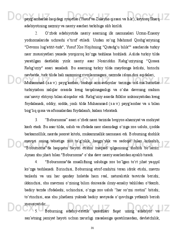 payg‘ambarlar haqidagi syujetlar (Yusuf va Zulayho qissasi va h.k.), keyiroq Sharq
adabiyotining nazmiy va nasriy asarlari tarkibiga olib kirildi. 
2. O‘zbek   adabiyotida   nasriy   asarning   ilk   namunalari   Urxun-Enasoy
yodnomalarida   uchrashi   e’tirof   etiladi.   Undan   so‘ng   Mahmud   Qoshg‘ariyning
"Devonu lug‘atitit-turk", Yusuf Xos Hojibning "Qutadg‘u bilik"" asarlarida turkiy
nasr   xususiyatlari   yanada   yorqinroq   ko‘zga   tashlana   boshladi.  Aslida   turkiy   tilda
yaratilgan   dastlabki   yirik   nasriy   asar   Nosiriddin   Rabg‘uziyning   "Qissasi
Rabg‘uziy"   asari   sanaladi.   Bu   asarning   turkiy   tilda   maydonga   kelishi,   birinchi
navbatda, turk tilida hali nazmning rivojlanmagani, nazmda islom dini aqidalari, 
Muhammad   (s.a.v.)   payg‘ambar,   boshqa   aziz-avliyolar   tarixiga   oid   ma’lumotlar
turkiyzabon   xalqlar   orasida   keng   tarqalmaganligi   va   o‘sha   davrning   muhim
ma’naviy ehtiyoji bilan aloqador edi. Rabg‘uziy asarda folklor imkoniyatidan keng
foydalanadi,   oddiy,   sodda,   jonli   tilda   Muhammad   (s.a.v.)   payg‘ambar   va   u   bilan
bog‘liq qissa va afsonalardan foydalanib, kalam tebratadi.  
3. “Boburnoma” asari o’zbek nasri tarixida beqiyos ahamiyat va mohiyat
kasb etadi. Bu asar tilda, uslub va ifodada nasr olamidagi o‘ziga xos uslubi, ijodda
barkamolllik, nasrda jasorat kitobi, mukammallik namunasi edi. Boburning shohlik
mavqei   uning   tabiatiga   xos   to‘g‘rilik,   haqgo‘ylik   va   sadoqat   bilan   birlashib,
“Boburnoma”da   haqiqatni   bayon   etishni   maqsad   qilganining   shohidi   bo‘lamiz.
Aynan shu jihati bilan "Boburnoma" o‘sha davr nasriy asarlaridan ajralib turadi. 
4. "Boburnoma"da   muallifning   uslubiga   xos   bo’lgan   to‘rt   jihat   yaqqol
ko‘zga   tashlanadi.   Birinchisi,   Boburning   atrof-muhitni   teran   idrok   etishi,   mavzu
tanlashi   va   uni   har   qanday   holatda   ham   real,   naturalistik   tasvirda   berishi;
ikkinchisi,   shu   mavzuni   o‘zining   bilim   doirasida   ilmiy-amaliy   tahlildan   o‘tkazib,
badiiy   tarzda   ifodalashi;   uchinchisi,   o‘ziga   xos   uslub   “har   so‘zni   rostini”   bitishi;
to‘rtinchisi,  ana   shu  jihatlarni   yuksak  badiiy  saviyada  o‘quvchiga  yetkazib  berish
xususiyatidir. 
5. Boburning   adabiy-estetik   qarashlari   faqat   uning   adabiyot   va
san’atning   jamiyat   hayoti   uchun   zarurligi   masalasiga   qaratilmasdan,   davlatchilik,
31 