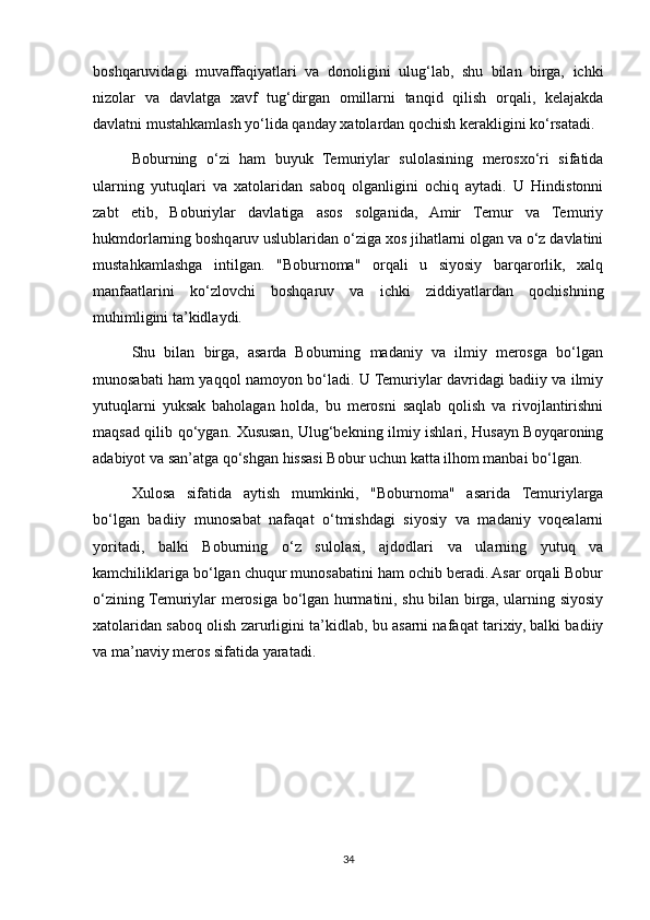 boshqaruvidagi   muvaffaqiyatlari   va   donoligini   ulug‘lab,   shu   bilan   birga,   ichki
nizolar   va   davlatga   xavf   tug‘dirgan   omillarni   tanqid   qilish   orqali,   kelajakda
davlatni mustahkamlash yo‘lida qanday xatolardan qochish kerakligini ko‘rsatadi.
Boburning   o‘zi   ham   buyuk   Temuriylar   sulolasining   merosxo‘ri   sifatida
ularning   yutuqlari   va   xatolaridan   saboq   olganligini   ochiq   aytadi.   U   Hindistonni
zabt   etib,   Boburiylar   davlatiga   asos   solganida,   Amir   Temur   va   Temuriy
hukmdorlarning boshqaruv uslublaridan o‘ziga xos jihatlarni olgan va o‘z davlatini
mustahkamlashga   intilgan.   "Boburnoma"   orqali   u   siyosiy   barqarorlik,   xalq
manfaatlarini   ko‘zlovchi   boshqaruv   va   ichki   ziddiyatlardan   qochishning
muhimligini ta’kidlaydi.
Shu   bilan   birga,   asarda   Boburning   madaniy   va   ilmiy   merosga   bo‘lgan
munosabati ham yaqqol namoyon bo‘ladi. U Temuriylar davridagi badiiy va ilmiy
yutuqlarni   yuksak   baholagan   holda,   bu   merosni   saqlab   qolish   va   rivojlantirishni
maqsad qilib qo‘ygan. Xususan, Ulug‘bekning ilmiy ishlari, Husayn Boyqaroning
adabiyot va san’atga qo‘shgan hissasi Bobur uchun katta ilhom manbai bo‘lgan. 
Xulosa   sifatida   aytish   mumkinki,   "Boburnoma"   asarida   Temuriylarga
bo‘lgan   badiiy   munosabat   nafaqat   o‘tmishdagi   siyosiy   va   madaniy   voqealarni
yoritadi,   balki   Boburning   o‘z   sulolasi,   ajdodlari   va   ularning   yutuq   va
kamchiliklariga bo‘lgan chuqur munosabatini ham ochib beradi. Asar orqali Bobur
o‘zining Temuriylar merosiga bo‘lgan hurmatini, shu bilan birga, ularning siyosiy
xatolaridan saboq olish zarurligini ta’kidlab, bu asarni nafaqat tarixiy, balki badiiy
va ma’naviy meros sifatida yaratadi.
34 