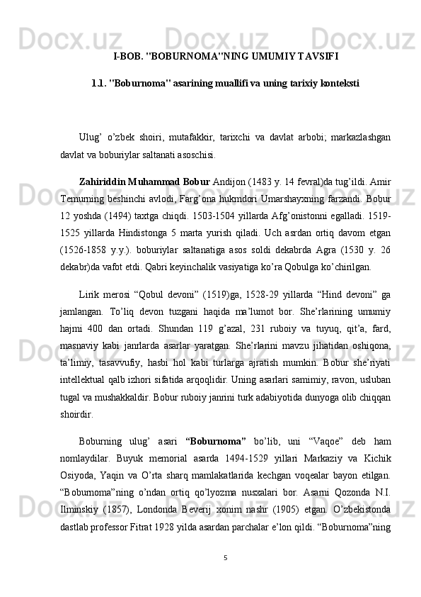 I-BOB. "BOBURNOMA"NING UMUMIY TAVSIFI
1.1. "Boburnoma" asarining muallifi va uning tarixiy konteksti
Ulug’   o’zbek   shoiri,   mutafakkir,   tarixchi   va   davlat   arbobi;   markazlashgan
davlat va boburiylar saltanati asoschisi.
Zahiriddin Muhammad Bobur  Andijon (1483 y. 14 fevral)da tug’ildi. Amir
Temurning beshinchi   avlodi, Farg’ona  hukmdori   Umarshayxning  farzandi.  Bobur
12 yoshda (1494) taxtga chiqdi. 1503-1504 yillarda Afg’onistonni egalladi. 1519-
1525   yillarda   Hindistonga   5   marta   yurish   qiladi.   Uch   asrdan   ortiq   davom   etgan
(1526-1858   y.y.).   boburiylar   saltanatiga   asos   soldi   dekabrda   Agra   (1530   y.   26
dekabr)da vafot etdi. Qabri keyinchalik vasiyatiga ko’ra Qobulga ko’chirilgan. 
Lirik   merosi   “Qobul   devoni”   (1519)ga,   1528-29   yillarda   “Hind   devoni”   ga
jamlangan.   To’liq   devon   tuzgani   haqida   ma’lumot   bor.   She’rlarining   umumiy
hajmi   400   dan   ortadi.   Shundan   119   g’azal,   231   ruboiy   va   tuyuq,   qit’a,   fard,
masnaviy   kabi   janrlarda   asarlar   yaratgan.   She’rlarini   mavzu   jihatidan   oshiqona,
ta’limiy,   tasavvufiy,   hasbi   hol   kabi   turlarga   ajratish   mumkin.   Bobur   she’riyati
intellektual qalb izhori sifatida arqoqlidir. Uning asarlari samimiy, ravon, usluban
tugal va mushakkaldir. Bobur ruboiy janrini turk adabiyotida dunyoga olib chiqqan
shoirdir.
Boburning   ulug’   asari   “Boburnoma”   bo’lib,   uni   “Vaqoe”   deb   ham
nomlaydilar.   Buyuk   memorial   asarda   1494-1529   yillari   Markaziy   va   Kichik
Osiyoda,   Yaqin   va   O’rta   sharq   mamlakatlarida   kechgan   voqealar   bayon   etilgan.
“Boburnoma”ning   o’ndan   ortiq   qo’lyozma   nusxalari   bor.   Asarni   Qozonda   N.I.
Ilminskiy   (1857),   Londonda   Beverij   xonim   nashr   (1905)   etgan.   O’zbekistonda
dastlab professor Fitrat 1928 yilda asardan parchalar e’lon qildi. “Boburnoma”ning
5 