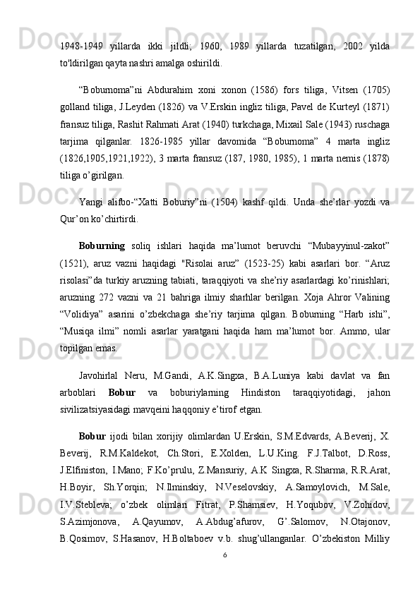 1948-1949   yillarda   ikki   jildli;   1960,   1989   yillarda   tuzatilgan,   2002   yilda
to'ldirilgan qayta nashri amalga oshirildi.
“Boburnoma”ni   Abdurahim   xoni   xonon   (1586)   fors   tiliga,   Vitsen   (1705)
golland tiliga, J.Leyden (1826)  va V.Erskin ingliz tiliga, Pavel de Kurteyl  (1871)
fransuz tiliga, Rashit Rahmati Arat (1940) turkchaga, Mixail Sale (1943) ruschaga
tarjima   qilganlar.   1826-1985   yillar   davomida   “Boburnoma”   4   marta   ingliz
(1826,1905,1921,1922), 3 marta fransuz (187, 1980, 1985), 1 marta nemis (1878)
tiliga o’girilgan. 
Yangi   alifbo-“Xatti   Boburiy”ni   (1504)   kashf   qildi.   Unda   she’rlar   yozdi   va
Qur’on ko’chirtirdi.
Boburning   soliq   ishlari   haqida   ma’lumot   beruvchi   “Mubayyinul-zakot”
(1521),   aruz   vazni   haqidagi   "Risolai   aruz”   (1523-25)   kabi   asarlari   bor.   “Aruz
risolasi”da  turkiy aruzning tabiati,  taraqqiyoti   va  she’riy  asarlardagi   ko’rinishlari;
aruzning   272   vazni   va   21   bahriga   ilmiy   sharhlar   berilgan.   Xoja   Ahror   Valining
“Volidiya”   asarini   o’zbekchaga   she’riy   tarjima   qilgan.   Boburning   “Harb   ishi”,
“Musiqa   ilmi”   nomli   asarlar   yaratgani   haqida   ham   ma’lumot   bor.   Ammo,   ular
topilgan emas.
Javohirlal   Neru,   M.Gandi,   A.K.Singxa,   B.A.Luniya   kabi   davlat   va   fan
arboblari   Bobur   va   boburiylarning   Hindiston   taraqqiyotidagi,   jahon
sivilizatsiyasidagi mavqeini haqqoniy e’tirof etgan. 
Bobur   ijodi   bilan   xorijiy   olimlardan   U.Erskin,   S.M.Edvards,   A.Beverij,   X.
Beverij,   R.M.Kaldekot,   Ch.Stori,   E.Xolden,   L.U.King.   F.J.Talbot,   D.Ross,
J.Elfiniston,   I.Mano;   F.Ko’prulu,   Z.Mansuriy,   A.K   Singxa,   R.Sharma,   R.R.Arat,
H.Boyir,   Sh.Yorqin;   N.Ilminskiy,   N.Veselovskiy,   A.Samoylovich,   M.Sale,
I.V.Stebleva;   o’zbek   olimlari   Fitrat,   P.Shamsiev,   H.Yoqubov,   V.Zohidov,
S.Azimjonova,   A.Qayumov,   A.Abdug’afurov,   G’.Salomov,   N.Otajonov,
B.Qosimov,   S.Hasanov,   H.Boltaboev   v.b.   shug’ullanganlar.   O’zbekiston   Milliy
6 