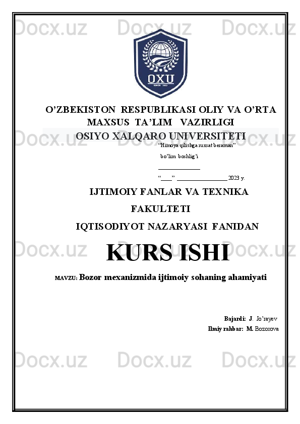 О’ZBEKISTON    RESPUBLIKASI  OLIY VA  О ’RTA
MAXSUS   TA ’ LIM     VAZIRLIGI
OSIYO XALQARO UNIVERSITETI
“Himoya qilishga ruxsat beraman”
  bo’lim  boshlig’i  
_______________
“____”  __________________ 20 23  y.
IJTIMOIY FANLAR VA TEXNIKA
FAKULTETI
IQTISODIYOT NAZARYASI  FANIDAN
KURS ISHI
MAVZU:  Bozor mexanizmida ijtimoiy sohaning ahamiyati
                                            Bajardi:   J .   Jo’rayev  
Ilmiy rahbar:   M.  Bozorova  