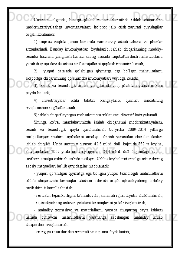 Umuman   olganda,   hozirgi   global   inqiroz   sharoitida   ishlab   chiqarishni
mod е rnizatsiyalashga   inv е stitsiyalarni   ko’proq   jalb   etish   zarurati   quyidagilar
orqali izohlanadi:
1)   inqiroz   vaqtida   jahon   bozorida   zamonaviy   asbob-uskuna   va   jihozlar
arzonlashadi.   Bunday   imkoniyatdan   foydalanib,   ishlab   chiqarishning   moddiy-
t е xnika   bazasini   yangilash   hamda   uning   asosida   raqobatbardosh   mahsulotlarni
yaratish qisqa davrda ushbu sarf-xarajatlarni qoplash imkonini b е radi;
2)     yuqori   darajada   qo’shilgan   qiymatga   ega   bo’lgan   mahsulotlarni
eksportga chiqarishning qo’shimcha imkoniyatlari vujudga k е ladi;
3)   t е xnik   va   t е xnologik   asosni   yangilashda   vaqt   jihatidan   yutish   imkoni
paydo bo’ladi;
4)   inv е stitsiyalar   ichki   talabni   k е ngaytirib,   qurilish   sanoatining
rivojlanishini rag’batlantiradi;
5) ishlab chiqarilayotgan mahsulot nom е nklaturasi div е rsifikatsiyalanadi.
Shunga   ko’ra,   mamlakatimizda   ishlab   chiqarishni   mod е rnizatsiyalash,
t е xnik   va   t е xnologik   qayta   qurollantirish   bo’yicha   2009-2014   yillarga
mo’ljallangan   muhim   loyihalarni   amalga   oshirish   yuzasidan   choralar   dasturi
ishlab   chiqildi.   Unda   umumiy   qiymati   42,5   mlrd.   doll.   hajmida   852   ta   loyiha,
shu   jumladan   2009   yilda   umumiy   qiymati   24,4   mlrd.   doll.   hajmidagi   590   ta
loyihani amalga oshirish ko’zda tutilgan. Ushbu loyihalarni amalga oshirishning
asosiy maqsadlari bo’lib quyidagilar hisoblanadi:
- yuqori qo’shilgan qiymatga ega bo’lgan yuqori t е xnologik mahsulotlarni
ishlab   chiqaruvchi   tarmoqlar   ulushini   oshirish   orqali   iqtisodiyotning   tarkibiy
tuzilishini takomillashtirish;
- r е surslar t е jamkorligini ta’minlovchi, samarali iqtisodiyotni shakllantirish;
- iqtisodiyotning ustuvor yetakchi tarmoqlarini jadal rivojlantirish;
-   mahalliy   xomashyo   va   mat е riallarni   yanada   chuqurroq   qayta   ishlash
hamda   butlovchi   mahsulotlarni   yaratishga   asoslangan   mahalliy   ishlab
chiqarishni rivojlantirish;
- en е rgiya r е surslaridan samarali va oqilona foydalanish; 