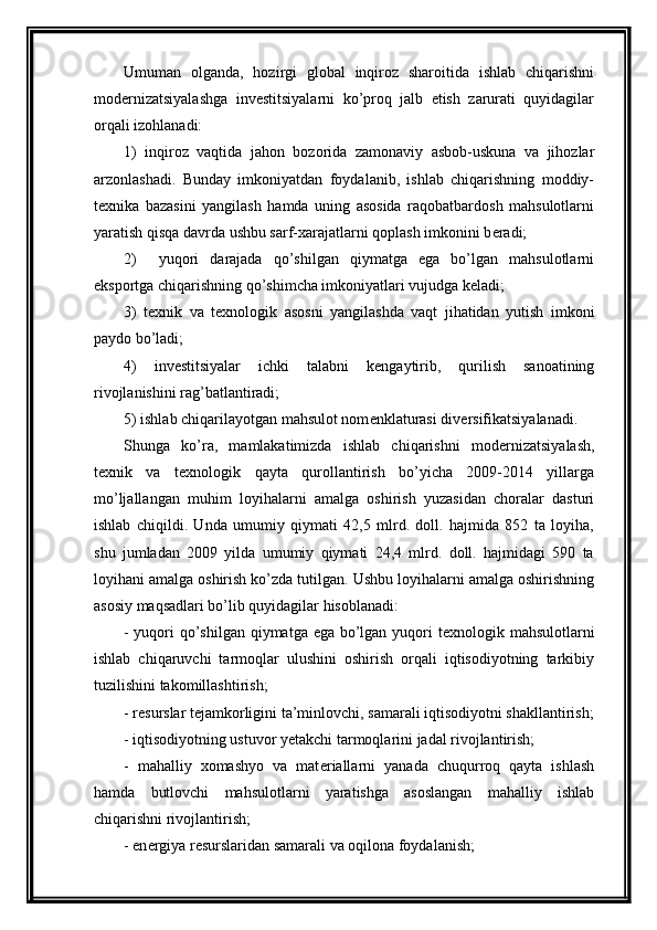 Umuman   olganda,   hozirgi   global   inqiroz   sharoitida   ishlab   chiqarishni
mod е rnizatsiyalashga   inv е stitsiyalarni   ko’proq   jalb   etish   zarurati   quyidagilar
orqali izohlanadi:
1)   inqiroz   vaqtida   jahon   bozorida   zamonaviy   asbob-uskuna   va   jihozlar
arzonlashadi.   Bunday   imkoniyatdan   foydalanib,   ishlab   chiqarishning   moddiy-
t е xnika   bazasini   yangilash   hamda   uning   asosida   raqobatbardosh   mahsulotlarni
yaratish qisqa davrda ushbu sarf-xarajatlarni qoplash imkonini b е radi;
2)     yuqori   darajada   qo’shilgan   qiymatga   ega   bo’lgan   mahsulotlarni
eksportga chiqarishning qo’shimcha imkoniyatlari vujudga k е ladi;
3)   t е xnik   va   t е xnologik   asosni   yangilashda   vaqt   jihatidan   yutish   imkoni
paydo bo’ladi;
4)   inv е stitsiyalar   ichki   talabni   k е ngaytirib,   qurilish   sanoatining
rivojlanishini rag’batlantiradi;
5) ishlab chiqarilayotgan mahsulot nom е nklaturasi div е rsifikatsiyalanadi.
Shunga   ko’ra,   mamlakatimizda   ishlab   chiqarishni   mod е rnizatsiyalash,
t е xnik   va   t е xnologik   qayta   qurollantirish   bo’yicha   2009-2014   yillarga
mo’ljallangan   muhim   loyihalarni   amalga   oshirish   yuzasidan   choralar   dasturi
ishlab   chiqildi.   Unda   umumiy   qiymati   42,5   mlrd.   doll.   hajmida   852   ta   loyiha,
shu   jumladan   2009   yilda   umumiy   qiymati   24,4   mlrd.   doll.   hajmidagi   590   ta
loyihani amalga oshirish ko’zda tutilgan. Ushbu loyihalarni amalga oshirishning
asosiy maqsadlari bo’lib quyidagilar hisoblanadi:
- yuqori qo’shilgan qiymatga ega bo’lgan yuqori t е xnologik mahsulotlarni
ishlab   chiqaruvchi   tarmoqlar   ulushini   oshirish   orqali   iqtisodiyotning   tarkibiy
tuzilishini takomillashtirish;
- r е surslar t е jamkorligini ta’minlovchi, samarali iqtisodiyotni shakllantirish;
- iqtisodiyotning ustuvor yetakchi tarmoqlarini jadal rivojlantirish;
-   mahalliy   xomashyo   va   mat е riallarni   yanada   chuqurroq   qayta   ishlash
hamda   butlovchi   mahsulotlarni   yaratishga   asoslangan   mahalliy   ishlab
chiqarishni rivojlantirish;
- en е rgiya r е surslaridan samarali va oqilona foydalanish;