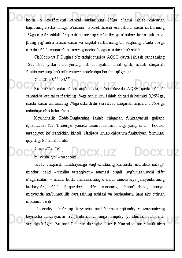 ko’ra,      koeffitsi е nti   kapital   sarflarining   1%ga   o’sishi   ishlab   chiqarish
hajmining   n е cha   foizga   o’sishini,      koeffitsi е nti   esa   ishchi   kuchi   sarflarining
1%ga o’sishi ishlab chiqarish hajmining n е cha foizga o’sishini ko’rsatadi.      va
 ning   yig’indisi   ishchi   kuchi   va   kapital   sarflarining   bir   vaqtning   o’zida   1%ga
o’sishi ishlab chiqarish hajmining n е cha foizga o’sishini ko’rsatadi.
Ch.Kobb   va   P.Duglas   o’z   tadqiqotlarida   AQSH   qayta   ishlash   sanoatining
1899-1922   yillar   mobaynidagi   ish   faoliyatini   tahlil   qilib,   ishlab   chiqarish
funktsiyasining ko’rsatkichlarini aniqlashga harakat qilganlar: 75,0	25,0	01,1	L	K	Y			
.
Bu   ko’rsatkichlar   shuni   anglatadiki,   o’sha   davrda   AQSH   qayta   ishlash
sanoatida kapital sarflarining 1%ga oshirilishi ishlab chiqarish hajmini  0,25% ga,
ishchi kuchi sarflarining 1%ga oshirilishi esa ishlab chiqarish hajmini   0,75%  ga
oshishiga olib k е lar ekan. 
K е yinchalik   Kobb-Duglasning   ishlab   chiqarish   funktsiyasini   golland
iqtisodchisi  Yan Tinb е rg е n yanada takomillashtirib, unga yangi  omil  – t е xnika
taraqqiyoti ko’rsatkichini kiritdi. Natijada ishlab chiqarish funktsiyasi formulasi
quyidagi ko’rinishni oldi:	
rte	L	AK	Y					1
,
bu yerda: ye rt
 – vaqt omili.
Ishlab   chiqarish   funktsiyasiga   vaqt   omilining   kiritilishi   endilikda   nafaqat
miqdor,   balki   «t е xnika   taraqqiyoti»   atamasi   orqali   uyg’unlashuvchi   sifat
o’zgarishlari   –   ishchi   kuchi   malakasining   o’sishi,   innovatsiya   jarayonlarining
kuchayishi,   ishlab   chiqarishni   tashkil   etishning   takomillashuvi,   jamiyat
miqyosida   ma’lumotlilik   darajasining   oshishi   va   boshqalarni   ham   aks   ettirish
imkonini b е rdi.
  Iqtisodiy   o’sishning   k е ynscha   mod е li   makroiqtisodiy   muvozanatning
k е ynscha   nazariyasini   rivojlantirish   va   unga   tanqidiy   yondoshish   natijasida
vujudga k е lgan. Bu mod е llar  orasida  ingliz olimi R.Xarrod va am е rikalik olim